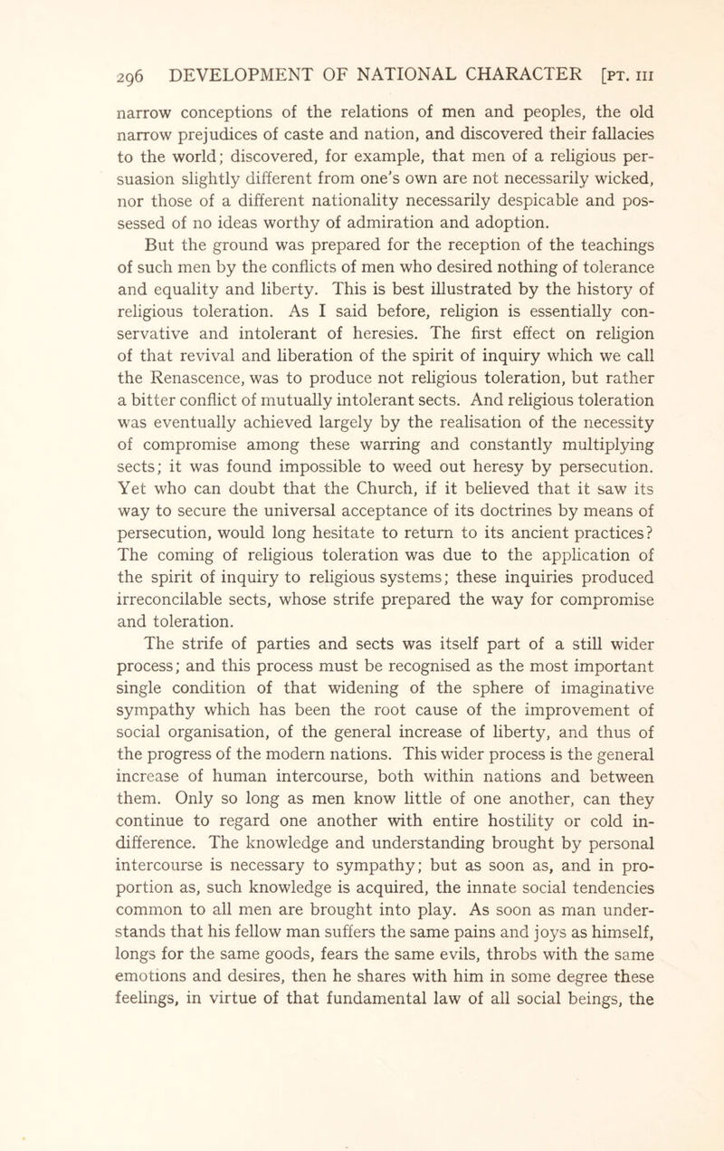 narrow conceptions of the relations of men and peoples, the old narrow prejudices of caste and nation, and discovered their fallacies to the world; discovered, for example, that men of a religious per¬ suasion slightly different from one’s own are not necessarily wicked, nor those of a different nationality necessarily despicable and pos¬ sessed of no ideas worthy of admiration and adoption. But the ground was prepared for the reception of the teachings of such men by the conflicts of men who desired nothing of tolerance and equality and liberty. This is best illustrated by the history of religious toleration. As I said before, religion is essentially con¬ servative and intolerant of heresies. The first effect on religion of that revival and liberation of the spirit of inquiry which we call the Renascence, was to produce not religious toleration, but rather a bitter conflict of mutually intolerant sects. And religious toleration was eventually achieved largely by the realisation of the necessity of compromise among these warring and constantly multiplying sects; it was found impossible to weed out heresy by persecution. Yet who can doubt that the Church, if it believed that it saw its way to secure the universal acceptance of its doctrines by means of persecution, would long hesitate to return to its ancient practices? The coming of religious toleration was due to the application of the spirit of inquiry to religious systems; these inquiries produced irreconcilable sects, whose strife prepared the way for compromise and toleration. The strife of parties and sects was itself part of a still wider process; and this process must be recognised as the most important single condition of that widening of the sphere of imaginative sympathy which has been the root cause of the improvement of social organisation, of the general increase of liberty, and thus of the progress of the modern nations. This wider process is the general increase of human intercourse, both within nations and between them. Only so long as men know little of one another, can they continue to regard one another with entire hostility or cold in¬ difference. The knowledge and understanding brought by personal intercourse is necessary to sympathy; but as soon as, and in pro¬ portion as, such knowledge is acquired, the innate social tendencies common to all men are brought into play. As soon as man under¬ stands that his fellow man suffers the same pains and joys as himself, longs for the same goods, fears the same evils, throbs with the same emotions and desires, then he shares with him in some degree these feelings, in virtue of that fundamental law of all social beings, the