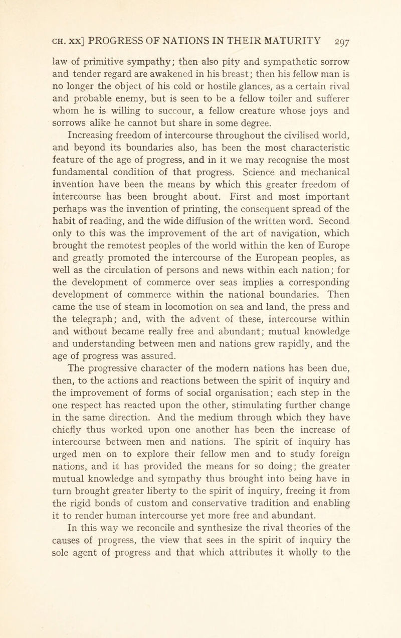 law of primitive sympathy; then also pity and sympathetic sorrow and tender regard are awakened in his breast; then his fellow man is no longer the object of his cold or hostile glances, as a certain rival and probable enemy, but is seen to be a fellow toiler and sufferer whom he is willing to succour, a fellow creature whose joys and sorrows alike he cannot but share in some degree. Increasing freedom of intercourse throughout the civilised world, and beyond its boundaries also, has been the most characteristic feature of the age of progress, and in it we may recognise the most fundamental condition of that progress. Science and mechanical invention have been the means by which this greater freedom of intercourse has been brought about. First and most important perhaps was the invention of printing, the consequent spread of the habit of reading, and the wide diffusion of the written word. Second only to this was the improvement of the art of navigation, which brought the remotest peoples of the world within the ken of Europe and greatly promoted the intercourse of the European peoples, as well as the circulation of persons and news within each nation; for the development of commerce over seas implies a corresponding development of commerce within the national boundaries. Then came the use of steam in locomotion on sea and land, the press and the telegraph; and, with the advent of these, intercourse within and without became really free and abundant; mutual knowledge and understanding between men and nations grew rapidly, and the age of progress was assured. The progressive character of the modern nations has been due, then, to the actions and reactions between the spirit of inquiry and the improvement of forms of social organisation; each step in the one respect has reacted upon the other, stimulating further change in the same direction. And the medium through which they have chiefly thus worked upon one another has been the increase of intercourse between men and nations. The spirit of inquiry has urged men on to explore their fellow men and to study foreign nations, and it has provided the means for so doing; the greater mutual knowledge and sympathy thus brought into being have in turn brought greater liberty to the spirit of inquiry, freeing it from the rigid bonds of custom and conservative tradition and enabling it to render human intercourse yet more free and abundant. In this way we reconcile and synthesize the rival theories of the causes of progress, the view that sees in the spirit of inquiry the sole agent of progress and that which attributes it wholly to the