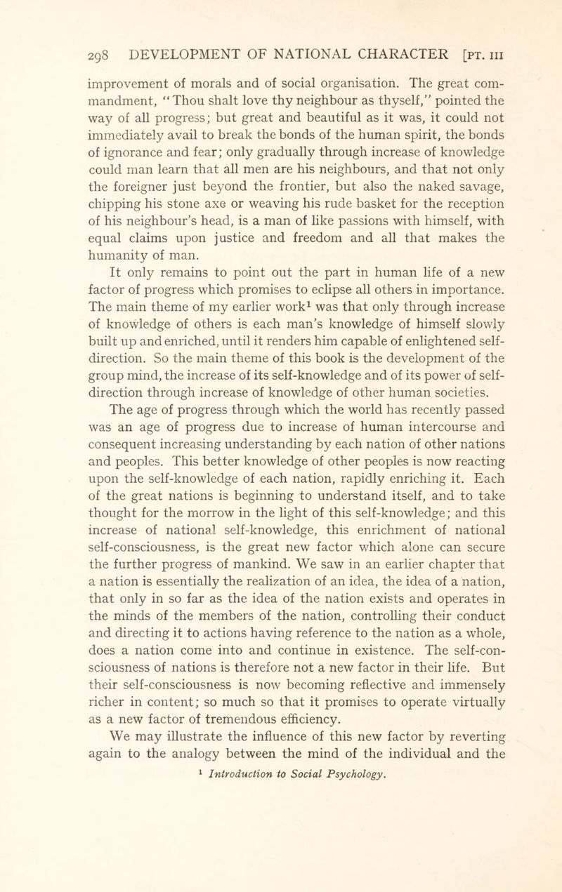 improvement of morals and of social organisation. The great com¬ mandment, “Thou shalt love thy neighbour as thyself,” pointed the way of all progress; but great and beautiful as it was, it could not immediately avail to break the bonds of the human spirit, the bonds of ignorance and fear; only gradually through increase of knowledge could man learn that all men are his neighbours, and that not only the foreigner just beyond the frontier, but also the naked savage, chipping his stone axe or weaving his rude basket for the reception of his neighbour’s head, is a man of like passions with himself, with equal claims upon justice and freedom and all that makes the humanity of man. It only remains to point out the part in human life of a new factor of progress which promises to eclipse all others in importance. The main theme of my earlier work1 was that only through increase of knowledge of others is each man’s knowledge of himself slowly built up and enriched, until it renders him capable of enlightened self- direction. So the main theme of this book is the development of the group mind, the increase of its self-knowledge and of its power of self- direction through increase of knowledge of other human societies. The age of progress through which the world has recently passed was an age of progress due to increase of human intercourse and consequent increasing understanding by each nation of other nations and peoples. This better knowledge of other peoples is now reacting upon the self-knowledge of each nation, rapidly enriching it. Each of the great nations is beginning to understand itself, and to take thought for the morrow in the light of this self-knowledge; and this increase of national self-knowledge, this enrichment of national self-consciousness, is the great new factor which alone can secure the further progress of mankind. We saw in an earlier chapter that a nation is essentially the realization of an idea, the idea of a nation, that only in so far as the idea of the nation exists and operates in the minds of the members of the nation, controlling their conduct and directing it to actions having reference to the nation as a whole, does a nation come into and continue in existence. The self-con¬ sciousness of nations is therefore not a new factor in their life. But their self-consciousness is now becoming reflective and immensely richer in content; so much so that it promises to operate virtually as a new factor of tremendous efficiency. We may illustrate the influence of this new factor by reverting again to the analogy between the mind of the individual and the 1 Introduction to Social Psychology.