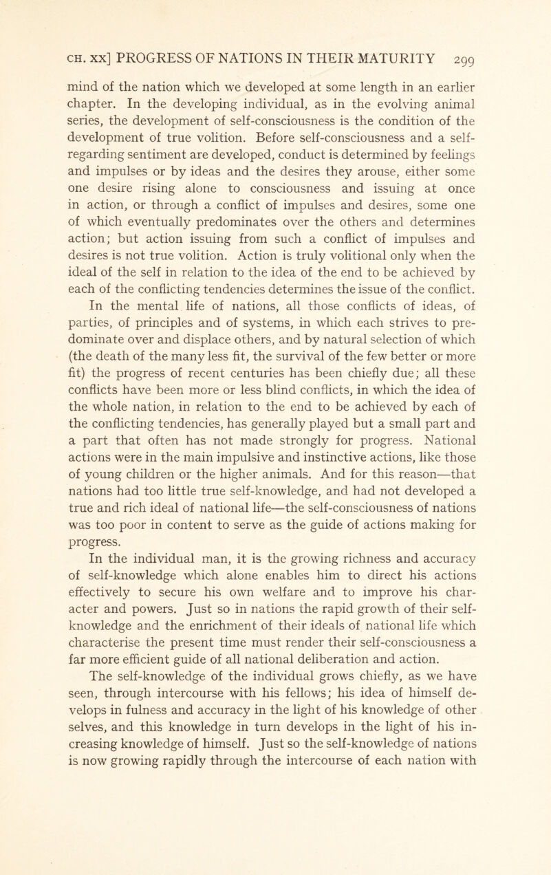 mind of the nation which we developed at some length in an earlier chapter. In the developing individual, as in the evolving animal series, the development of self-consciousness is the condition of the development of true volition. Before self-consciousness and a self- regarding sentiment are developed, conduct is determined by feelings and impulses or by ideas and the desires they arouse, either some one desire rising alone to consciousness and issuing at once in action, or through a conflict of impulses and desires, some one of which eventually predominates over the others and determines action; but action issuing from such a conflict of impulses and desires is not true volition. Action is truly volitional only when the ideal of the self in relation to the idea of the end to be achieved by each of the conflicting tendencies determines the issue of the conflict. In the mental life of nations, all those conflicts of ideas, of parties, of principles and of systems, in which each strives to pre¬ dominate over and displace others, and by natural selection of which (the death of the many less fit, the survival of the few better or more fit) the progress of recent centuries has been chiefly due; all these conflicts have been more or less blind conflicts, in which the idea of the whole nation, in relation to the end to be achieved by each of the conflicting tendencies, has generally played but a small part and a part that often has not made strongly for progress. National actions were in the main impulsive and instinctive actions, like those of young children or the higher animals. And for this reason—that nations had too little true self-knowledge, and had not developed a true and rich ideal of national life—the self-consciousness of nations was too poor in content to serve as the guide of actions making for progress. In the individual man, it is the growing richness and accuracy of self-knowledge which alone enables him to direct his actions effectively to secure his own welfare and to improve his char¬ acter and powers. Just so in nations the rapid growth of their self- knowledge and the enrichment of their ideals of national life which characterise the present time must render their self-consciousness a far more efficient guide of all national deliberation and action. The self-knowledge of the individual grows chiefly, as we have seen, through intercourse with his fellows; his idea of himself de¬ velops in fulness and accuracy in the light of his knowledge of other selves, and this knowledge in turn develops in the light of his in¬ creasing knowledge of himself. Just so the self-knowledge of nations is now growing rapidly through the intercourse of each nation with