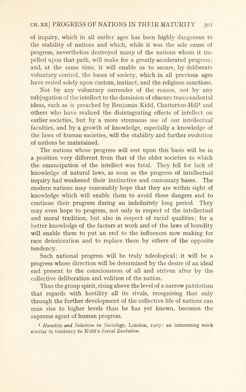 of inquiry, which in all earlier ages has been highly dangerous to the stability of nations and which, while it was the sole cause of progress, nevertheless destroyed many of the nations whom it im¬ pelled upon that path, will make for a greatly accelerated progress; and, at the same time, it will enable us to secure, by deliberate voluntary control, the bases of society, which in all previous ages have rested solely upon custom, instinct, and the religious sanctions. Not by any voluntary surrender of the reason, not by any subjugation of the intellect to the dominion of obscure transcendental ideas, such as is preached by Benjamin Kidd, Chatterton-Hill1 and others who have realized the disintegrating effects of intellect on earlier societies, but by a more strenuous use of our intellectual faculties, and by a growth of knowledge, especially a knowledge of the laws of human societies, will the stability and further evolution of nations be maintained. The nations whose progress will rest upon this basis will be in a position very different from that of the older societies to which the emancipation of the intellect was fatal. They fell for lack of knowledge of natural laws, as soon as the progress of intellectual inquiry had weakened their instinctive and customary bases. The modern nations may reasonably hope that they are within sight of knowledge which will enable them to avoid these dangers and to continue their progress during an indefinitely long period. They may even hope to progress, not only in respect of the intellectual and moral tradition, but also in respect of racial qualities; for a better knowledge of the factors at work and of the laws of heredity will enable them to put an end to the influences now making for race deterioration and to replace them by others of the opposite tendency. Such national progress will be truly teleological; it will be a progress whose direction will be determined by the desire of an ideal end present to the consciousness of all and striven after by the collective deliberation and volition of the nation. Thus the group spirit, rising above the level of a narrow patriotism that regards with hostility all its rivals, recognising that only through the further development of the collective life of nations can man rise to higher levels than he has yet known, becomes the supreme agent of human progress. 1 Heredity and Selection in Sociology, London, 1907: an interesting work similar in tendency to Kidd’s Social Evolution.