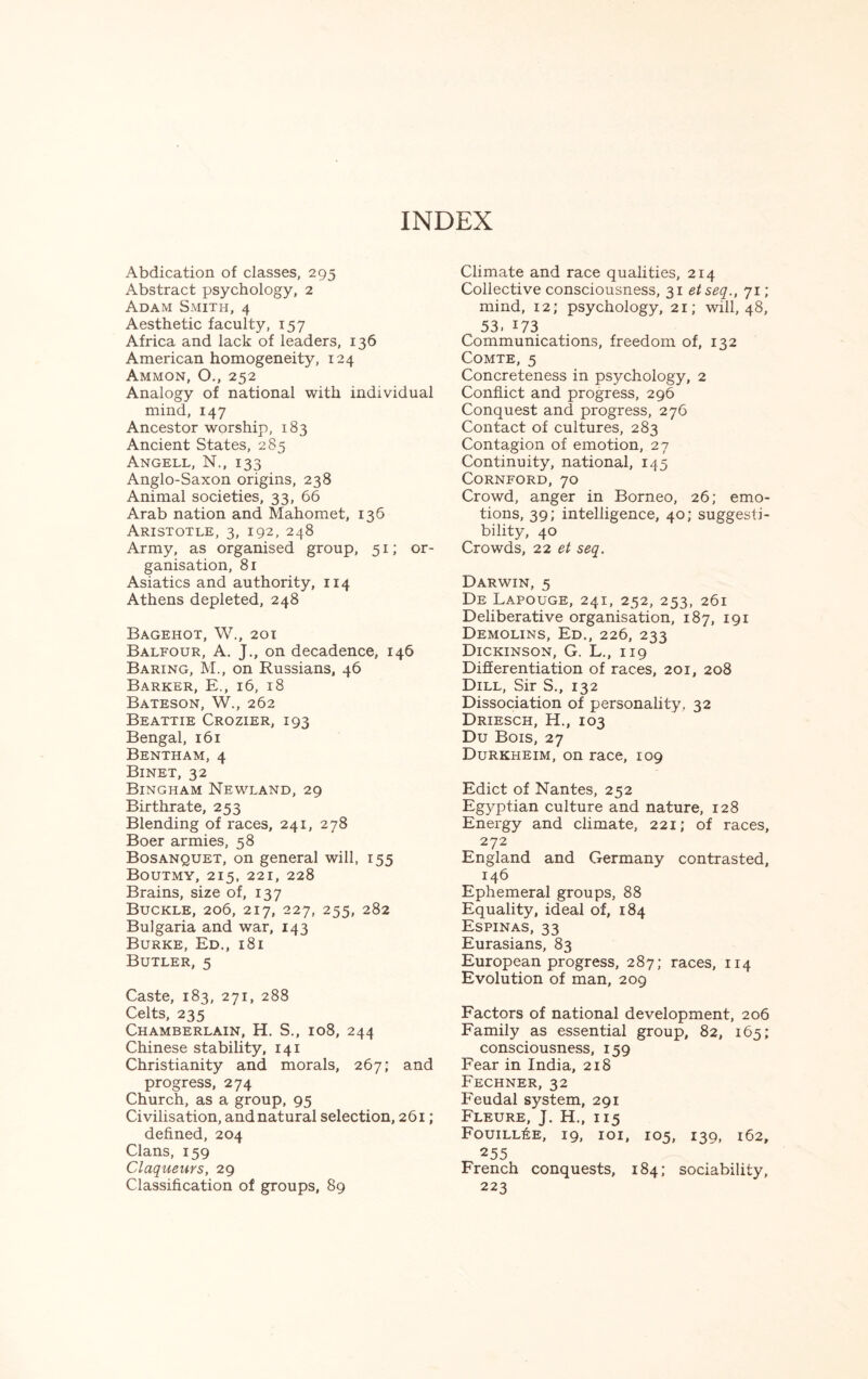 INDEX Abdication of classes, 295 Abstract psychology, 2 Adam Smith, 4 Aesthetic faculty, 157 Africa and lack of leaders, 136 American homogeneity, 124 Ammon, O., 252 Analogy of national with individual mind, 147 Ancestor worship, 183 Ancient States, 285 Angell, N., 133 Anglo-Saxon origins, 238 Animal societies, 33, 66 Arab nation and Mahomet, 136 Aristotle, 3, 192, 248 Army, as organised group, 51; or¬ ganisation, 81 Asiatics and authority, 114 Athens depleted, 248 Bagehot, W., 201 Balfour, A. J., on decadence, 146 Baring, M., on Russians, 46 Barker, E., 16, 18 Bateson, W., 262 Beattie Crozier, 193 Bengal, 161 Bentham, 4 Binet, 32 Bingham Newland, 29 Birthrate, 253 Blending of races, 241, 278 Boer armies, 58 Bosanquet, on general will, 155 Boutmy, 215, 221, 228 Brains, size of, 137 Buckle, 206, 217, 227, 255, 282 Bulgaria and war, 143 Burke, Ed., 181 Butler, 5 Caste, 183, 271, 288 Celts, 235 Chamberlain, H. S., 108, 244 Chinese stability, 141 Christianity and morals, 267; and progress, 274 Church, as a group, 95 Civilisation, and natural selection, 261; defined, 204 Clans, 159 Claqueurs, 29 Classification of groups, 89 Climate and race qualities, 214 Collective consciousness, 31 etseq., 71; mind, 12; psychology, 21; will, 48, 53. 173 Communications, freedom of, 132 Comte, 5 Concreteness in psychology, 2 Conflict and progress, 296 Conquest and progress, 276 Contact of cultures, 283 Contagion of emotion, 27 Continuity, national, 145 Cornford, 70 Crowd, anger in Borneo, 26; emo¬ tions, 39; intelligence, 40; suggesti¬ bility, 40 Crowds, 22 et seq. Darwin, 5 De Lapouge, 241, 252, 253, 261 Deliberative organisation, 187, 191 Demolins, Ed., 226, 233 Dickinson, G. L., 119 Differentiation of races, 201, 208 Dill, Sir S., 132 Dissociation of personality, 32 Driesch, H., 103 Du Bois, 27 Durkheim, on race, 109 Edict of Nantes, 252 Egyptian culture and nature, 128 Energy and climate, 221; of races, 272 England and Germany contrasted, 146 Ephemeral groups, 88 Equality, ideal of, 184 Espinas, 33 Eurasians, 83 European progress, 287; races, 114 Evolution of man, 209 Factors of national development, 206 Family as essential group, 82, 165; consciousness, 159 Fear in India, 218 Fechner, 32 Feudal system, 291 Fleure, J. H., 115 Fouill6e, 19, 101, 105, 139, 162, 255 French conquests, 184; sociability, 223