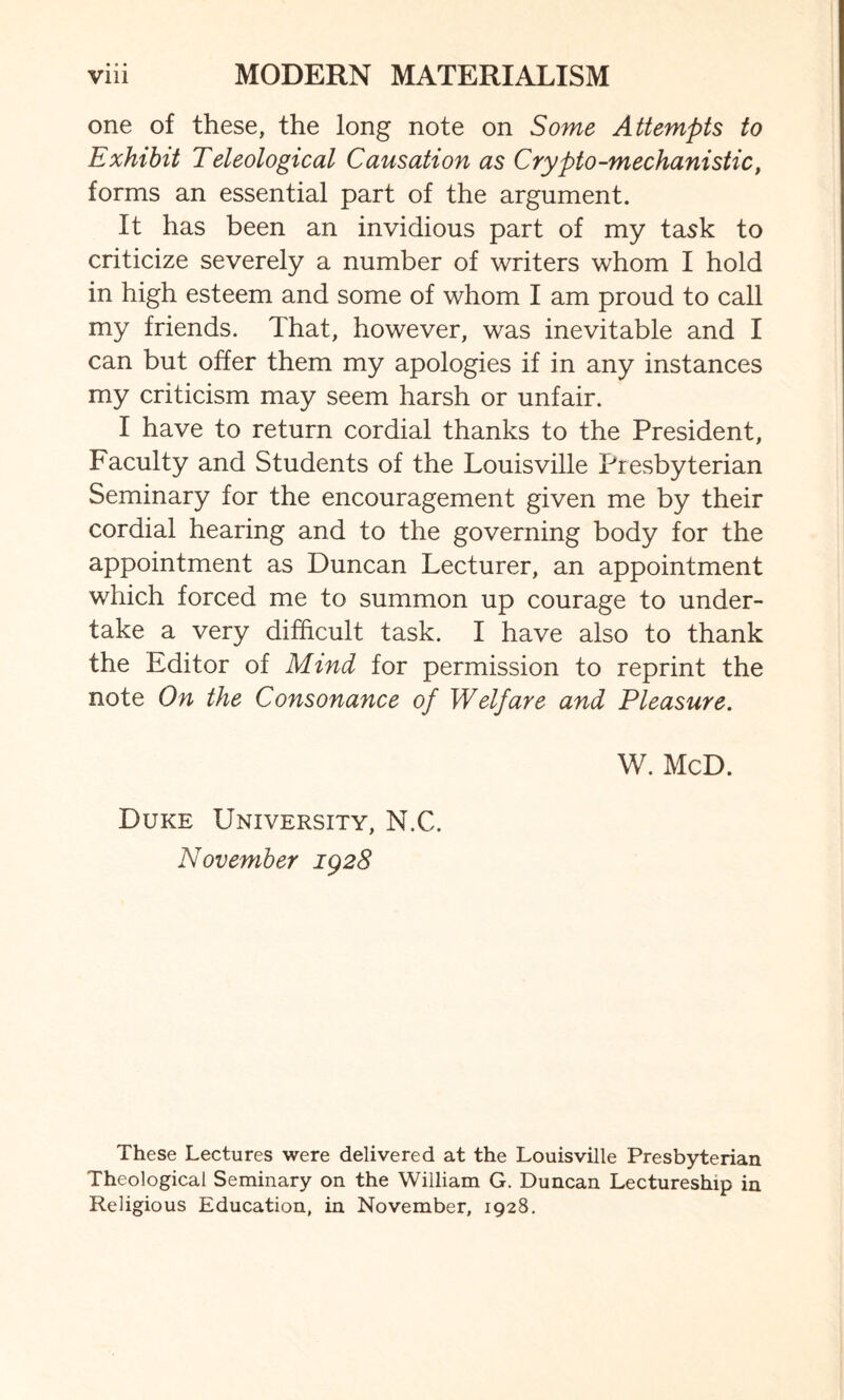 one of these, the long note on Some Attempts to Exhibit Teleological Causation as Crypto-mechanistic, forms an essential part of the argument. It has been an invidious part of my task to criticize severely a number of writers whom I hold in high esteem and some of whom I am proud to call my friends. That, however, was inevitable and I can but offer them my apologies if in any instances my criticism may seem harsh or unfair. I have to return cordial thanks to the President, Faculty and Students of the Louisville Presbyterian Seminary for the encouragement given me by their cordial hearing and to the governing body for the appointment as Duncan Lecturer, an appointment which forced me to summon up courage to under¬ take a very difficult task. I have also to thank the Editor of Mind for permission to reprint the note On the Consonance of Welfare and Pleasure. W. McD. Duke University, N.C. November 1928 These Lectures were delivered at the Louisville Presbyterian Theological Seminary on the William G. Duncan Lectureship in Religious Education, in November, 1928.
