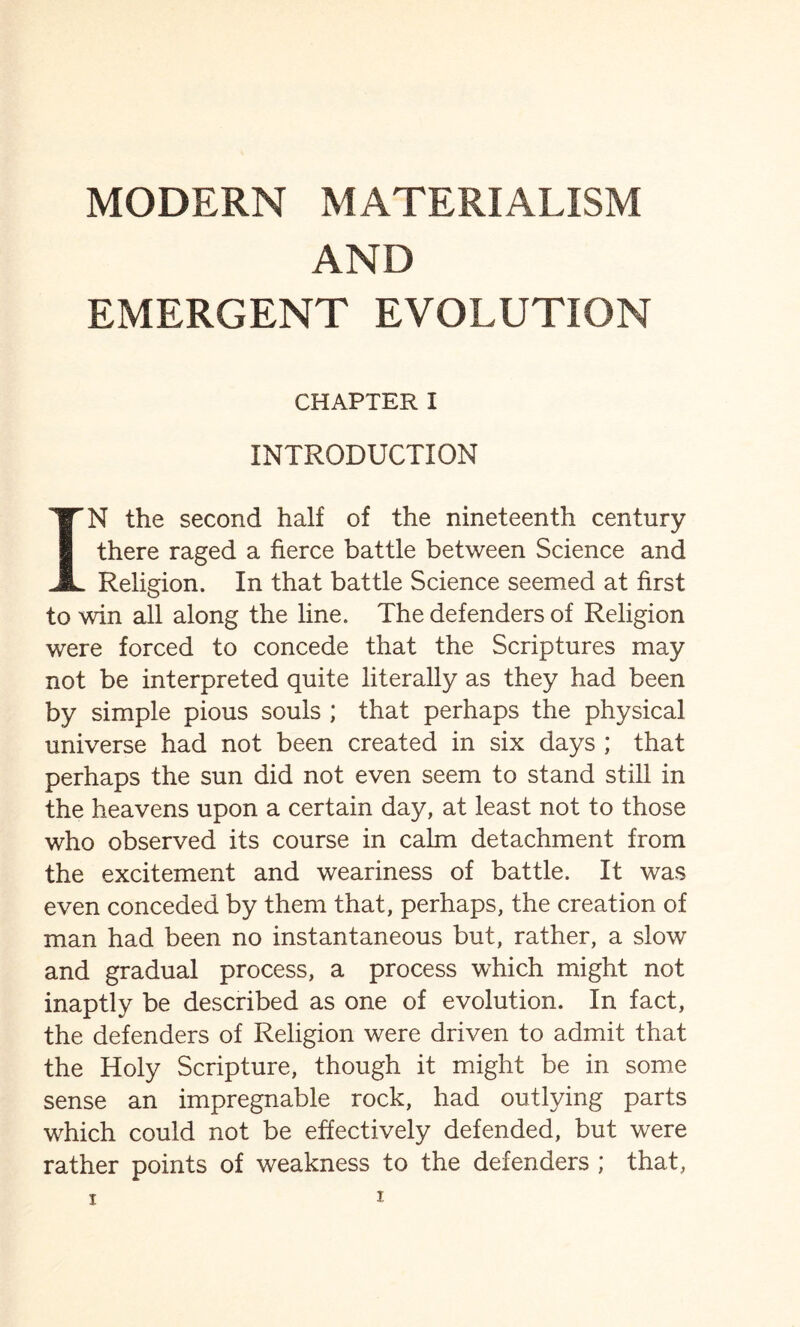 AND EMERGENT EVOLUTION CHAPTER I INTRODUCTION IN the second half of the nineteenth century there raged a fierce battle between Science and Religion. In that battle Science seemed at first to win all along the line. The defenders of Religion were forced to concede that the Scriptures may not be interpreted quite literally as they had been by simple pious souls ; that perhaps the physical universe had not been created in six days ; that perhaps the sun did not even seem to stand still in the heavens upon a certain day, at least not to those who observed its course in calm detachment from the excitement and weariness of battle. It was even conceded by them that, perhaps, the creation of man had been no instantaneous but, rather, a slow and gradual process, a process which might not inaptly be described as one of evolution. In fact, the defenders of Religion were driven to admit that the Holy Scripture, though it might be in some sense an impregnable rock, had outlying parts which could not be effectively defended, but were rather points of weakness to the defenders ; that,