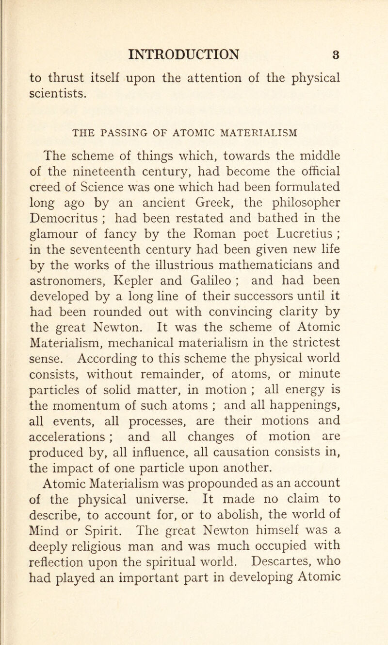 to thrust itself upon the attention of the physical scientists. THE PASSING OF ATOMIC MATERIALISM The scheme of things which, towards the middle of the nineteenth century, had become the official creed of Science was one which had been formulated long ago by an ancient Greek, the philosopher Democritus ; had been restated and bathed in the glamour of fancy by the Roman poet Lucretius ; in the seventeenth century had been given new life by the works of the illustrious mathematicians and astronomers, Kepler and Galileo ; and had been developed by a long line of their successors until it had been rounded out with convincing clarity by the great Newton. It was the scheme of Atomic Materialism, mechanical materialism in the strictest sense. According to this scheme the physical world consists, without remainder, of atoms, or minute particles of solid matter, in motion ; all energy is the momentum of such atoms ; and all happenings, all events, all processes, are their motions and accelerations ; and all changes of motion are produced by, all influence, all causation consists in, the impact of one particle upon another. Atomic Materialism was propounded as an account of the physical universe. It made no claim to describe, to account for, or to abolish, the world of Mind or Spirit. The great Newton himself was a deeply religious man and was much occupied with reflection upon the spiritual world. Descartes, who had played an important part in developing Atomic