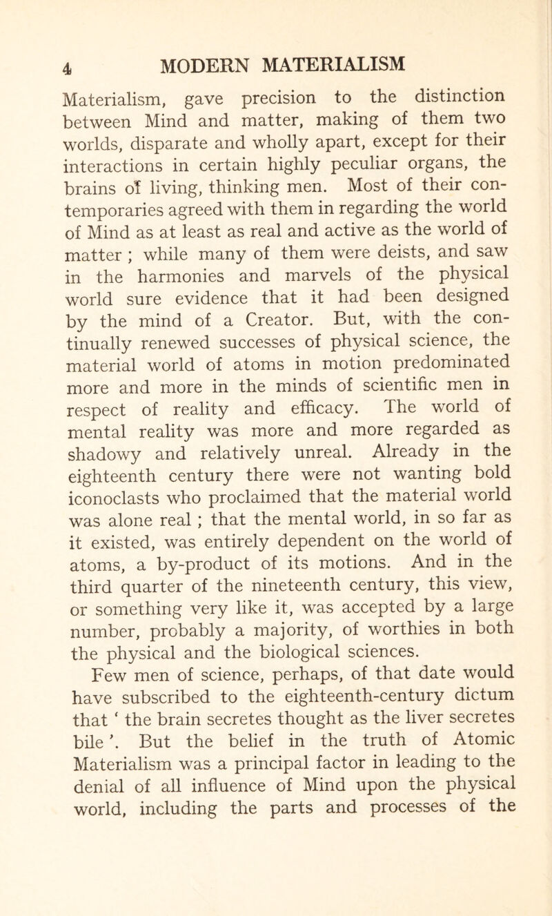 Materialism, gave precision to the distinction between Mind and matter, making of them two worlds, disparate and wholly apart, except for their interactions in certain highly peculiar organs, the brains of living, thinking men. Most of their con¬ temporaries agreed with them in regarding the world of Mind as at least as real and active as the world of matter ; while many of them were deists, and saw in the harmonies and marvels of the physical world sure evidence that it had been designed by the mind of a Creator. But, with the con¬ tinually renewed successes of physical science, the material world of atoms in motion predominated more and more in the minds of scientific men in respect of reality and efficacy. The world of mental reality was more and more regarded as shadowy and relatively unreal. Already in the eighteenth century there were not wanting bold iconoclasts who proclaimed that the material world was alone real; that the mental world, in so far as it existed, was entirely dependent on the world of atoms, a by-product of its motions. And in the third quarter of the nineteenth century, this view, or something very like it, was accepted by a large number, probably a majority, of worthies in both the physical and the biological sciences. Few men of science, perhaps, of that date would have subscribed to the eighteenth-century dictum that ‘ the brain secretes thought as the liver secretes bile \ But the belief in the truth of Atomic Materialism was a principal factor in leading to the denial of all influence of Mind upon the physical world, including the parts and processes of the