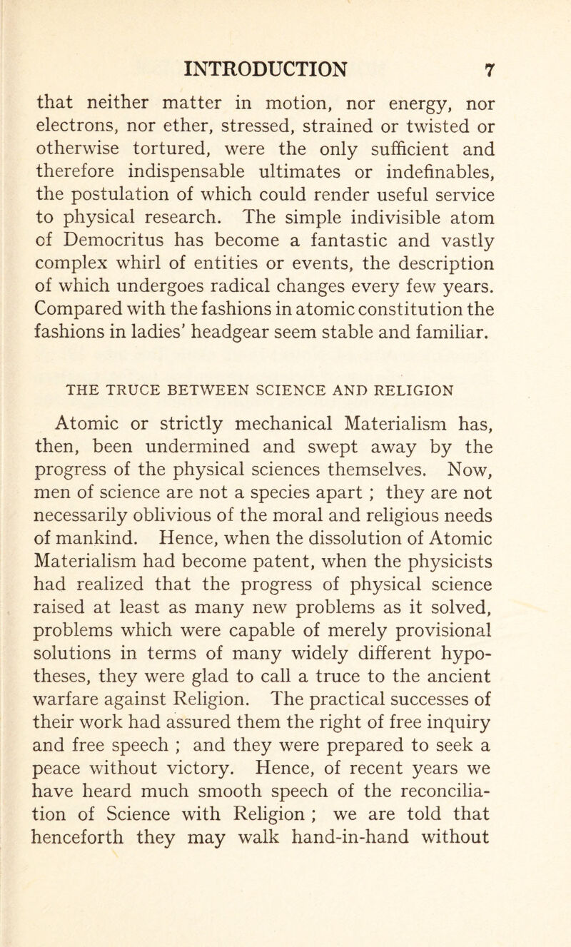 that neither matter in motion, nor energy, nor electrons, nor ether, stressed, strained or twisted or otherwise tortured, were the only sufficient and therefore indispensable ultimates or indefinables, the postulation of which could render useful service to physical research. The simple indivisible atom of Democritus has become a fantastic and vastly complex whirl of entities or events, the description of which undergoes radical changes every few years. Compared with the fashions in atomic constitution the fashions in ladies’ headgear seem stable and familiar. THE TRUCE BETWEEN SCIENCE AND RELIGION Atomic or strictly mechanical Materialism has, then, been undermined and swept away by the progress of the physical sciences themselves. Now, men of science are not a species apart; they are not necessarily oblivious of the moral and religious needs of mankind. Hence, when the dissolution of Atomic Materialism had become patent, when the physicists had realized that the progress of physical science raised at least as many new problems as it solved, problems which were capable of merely provisional solutions in terms of many widely different hypo¬ theses, they were glad to call a truce to the ancient warfare against Religion. The practical successes of their work had assured them the right of free inquiry and free speech ; and they were prepared to seek a peace without victory. Hence, of recent years we have heard much smooth speech of the reconcilia¬ tion of Science with Religion ; we are told that henceforth they may walk hand-in-hand without