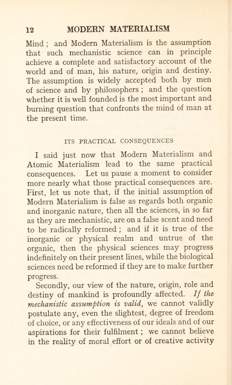 Mind ; and Modern Materialism is the assumption that such mechanistic science can in principle achieve a complete and satisfactory account of the world and of man, his nature, origin and destiny. The assumption is widely accepted both by men of science and by philosophers ; and the question whether it is well founded is the most important and burning question that confronts the mind of man at the present time. ITS PRACTICAL CONSEQUENCES I said just now that Modern Materialism and Atomic Materialism lead to the same practical consequences. Let us pause a moment to consider more nearly what those practical consequences are. First, let us note that, if the initial assumption of Modern Materialism is false as regards both organic and inorganic nature, then all the sciences, in so far as they are mechanistic, are on a false scent and need to be radically reformed ; and if it is true of the inorganic or physical realm and untrue of the organic, then the physical sciences may progress indefinitely on their present lines, while the biological sciences need be reformed if they are to make further progress. Secondly, our view of the nature, origin, role and destiny of mankind is profoundly affected. If the mechanistic assumption is valid, we cannot validly postulate any, even the slightest, degree of freedom of choice, or any effectiveness of our ideals and of our aspirations for their fulfilment ; we cannot believe in the reality of moral effort or of creative activity