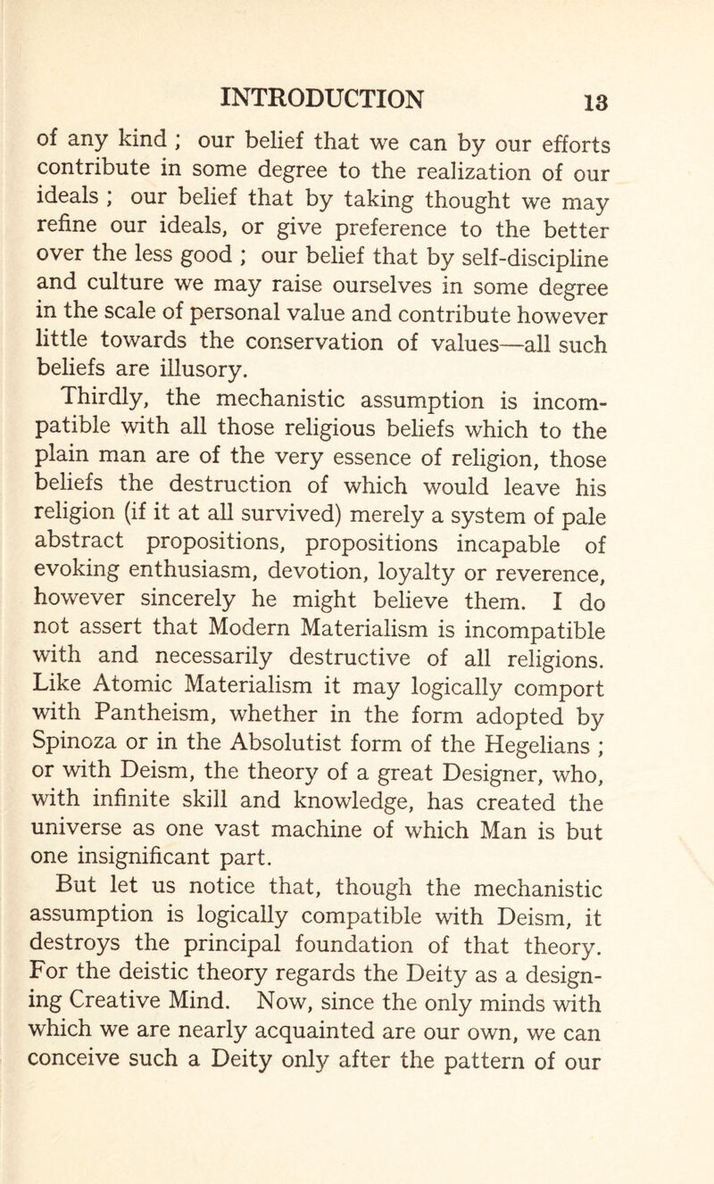 of any kind ; our belief that we can by our efforts contribute in some degree to the realization of our ideals ; our belief that by taking thought we may refine our ideals, or give preference to the better over the less good ; our belief that by self-discipline and culture we may raise ourselves in some degree in the scale of personal value and contribute however little towards the conservation of values—all such beliefs are illusory. Thirdly, the mechanistic assumption is incom¬ patible with all those religious beliefs which to the plain man are of the very essence of religion, those beliefs the destruction of which would leave his religion (if it at all survived) merely a system of pale abstract propositions, propositions incapable of evoking enthusiasm, devotion, loyalty or reverence, however sincerely he might believe them. I do not assert that Modern Materialism is incompatible with and necessarily destructive of all religions. Like Atomic Materialism it may logically comport with Pantheism, whether in the form adopted by Spinoza or in the Absolutist form of the Hegelians ; or with Deism, the theory of a great Designer, who, with infinite skill and knowledge, has created the universe as one vast machine of which Man is but one insignificant part. But let us notice that, though the mechanistic assumption is logically compatible with Deism, it destroys the principal foundation of that theory. For the deistic theory regards the Deity as a design¬ ing Creative Mind. Now, since the only minds with which we are nearly acquainted are our own, we can conceive such a Deity only after the pattern of our