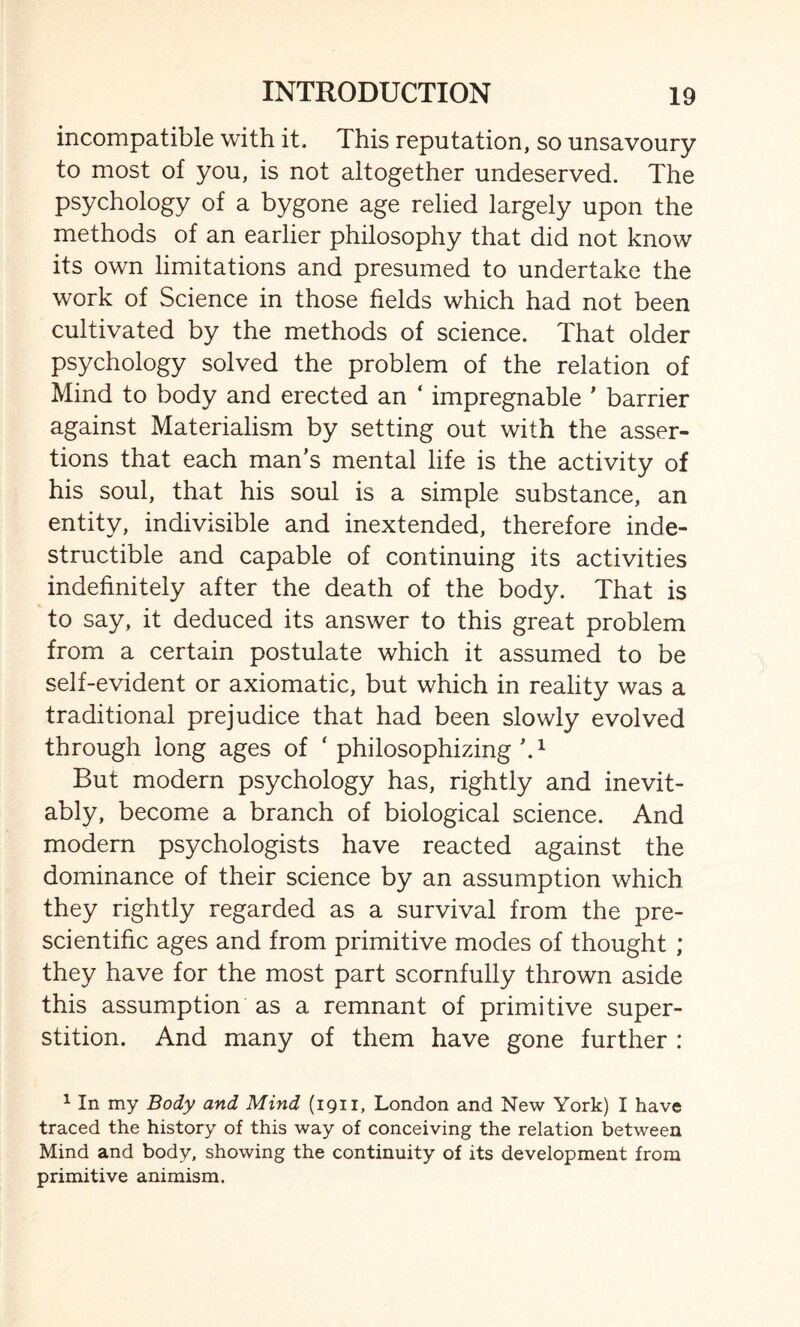 incompatible with it. This reputation, so unsavoury to most of you, is not altogether undeserved. The psychology of a bygone age relied largely upon the methods of an earlier philosophy that did not know its own limitations and presumed to undertake the work of Science in those fields which had not been cultivated by the methods of science. That older psychology solved the problem of the relation of Mind to body and erected an ‘ impregnable ’ barrier against Materialism by setting out with the asser¬ tions that each man’s mental life is the activity of his soul, that his soul is a simple substance, an entity, indivisible and inextended, therefore inde¬ structible and capable of continuing its activities indefinitely after the death of the body. That is to say, it deduced its answer to this great problem from a certain postulate which it assumed to be self-evident or axiomatic, but which in reality was a traditional prejudice that had been slowly evolved through long ages of ‘ philosophizing \1 But modern psychology has, rightly and inevit¬ ably, become a branch of biological science. And modern psychologists have reacted against the dominance of their science by an assumption which they rightly regarded as a survival from the pre- scientific ages and from primitive modes of thought ; they have for the most part scornfully thrown aside this assumption as a remnant of primitive super¬ stition. And many of them have gone further : 1 In my Body and Mind (1911, London and New York) I have traced the history of this way of conceiving the relation between Mind and body, showing the continuity of its development from primitive animism.