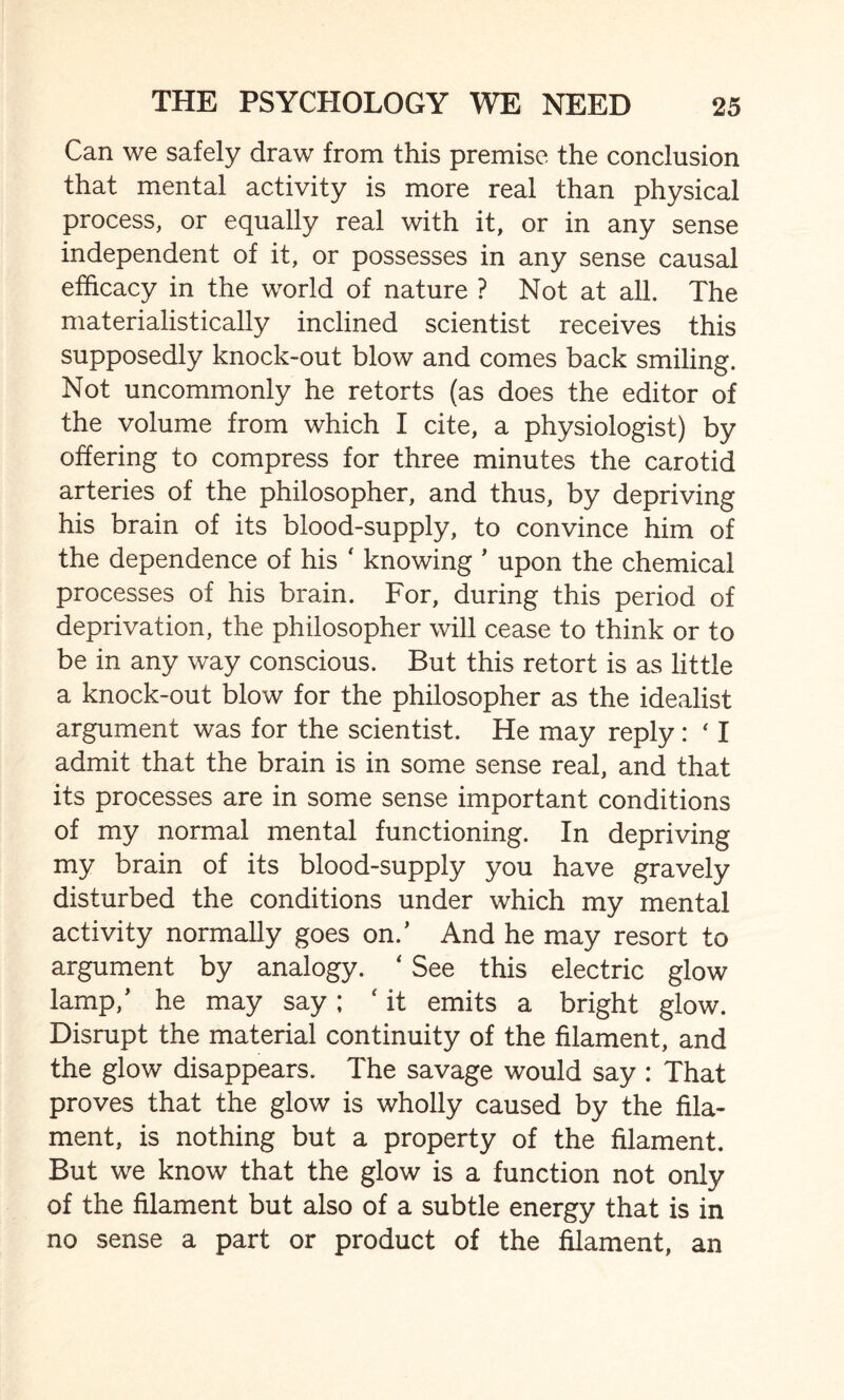 Can we safely draw from this premise the conclusion that mental activity is more real than physical process, or equally real with it, or in any sense independent of it, or possesses in any sense causal efficacy in the world of nature ? Not at all. The materialistically inclined scientist receives this supposedly knock-out blow and comes back smiling. Not uncommonly he retorts (as does the editor of the volume from which I cite, a physiologist) by offering to compress for three minutes the carotid arteries of the philosopher, and thus, by depriving his brain of its blood-supply, to convince him of the dependence of his * knowing ’ upon the chemical processes of his brain. For, during this period of deprivation, the philosopher will cease to think or to be in any way conscious. But this retort is as little a knock-out blow for the philosopher as the idealist argument was for the scientist. He may reply: ‘ I admit that the brain is in some sense real, and that its processes are in some sense important conditions of my normal mental functioning. In depriving my brain of its blood-supply you have gravely disturbed the conditions under which my mental activity normally goes on.’ And he may resort to argument by analogy. ‘ See this electric glow lamp,’ he may say; ‘ it emits a bright glow. Disrupt the material continuity of the filament, and the glow disappears. The savage would say : That proves that the glow is wholly caused by the fila¬ ment, is nothing but a property of the filament. But we know that the glow is a function not only of the filament but also of a subtle energy that is in no sense a part or product of the filament, an