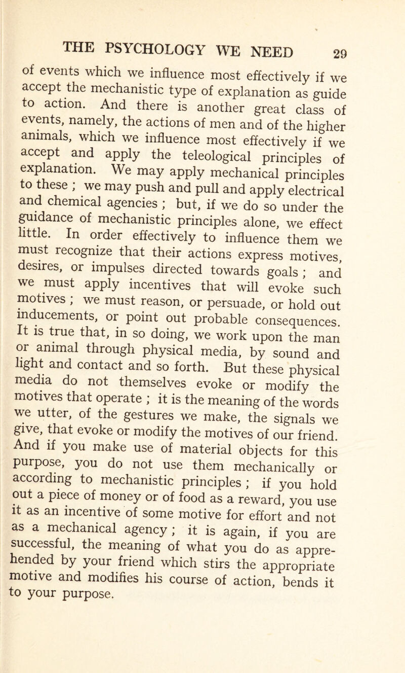 of events which we influence most effectively if we accept the mechanistic type of explanation as guide to action. And there is another great class of events, namely, the actions of men and of the higher animals, which we influence most effectively if we accept and apply the teleological principles of explanation. We may apply mechanical principles to these ; we may push and pull and apply electrical and chemical agencies ; but, if we do so under the guidance of mechanistic principles alone, we effect little. In order effectively to influence them we must recognize that their actions express motives, desires, or impulses directed towards goals ; and we must apply incentives that will evoke such motives ; we must reason, or persuade, or hold out inducements, or point out probable consequences. It is true that, in so doing, we work upon the man or animal through physical media, by sound and light and contact and so forth. But these physical media do not themselves evoke or modify the motives that operate ; it is the meaning of the words we utter, of the gestures we make, the signals we give, that evoke or modify the motives of our friend. And if you make use of material objects for this purpose, you do not use them mechanically or according to mechanistic principles ; if you hold out a piece of money or of food as a reward, you use it as an incentive of some motive for effort and not as a mechanical agency; it is again, if you are successful, the meaning of what you do as appre¬ hended by your friend which stirs the appropriate motive and modifies his course of action, bends it to your purpose.