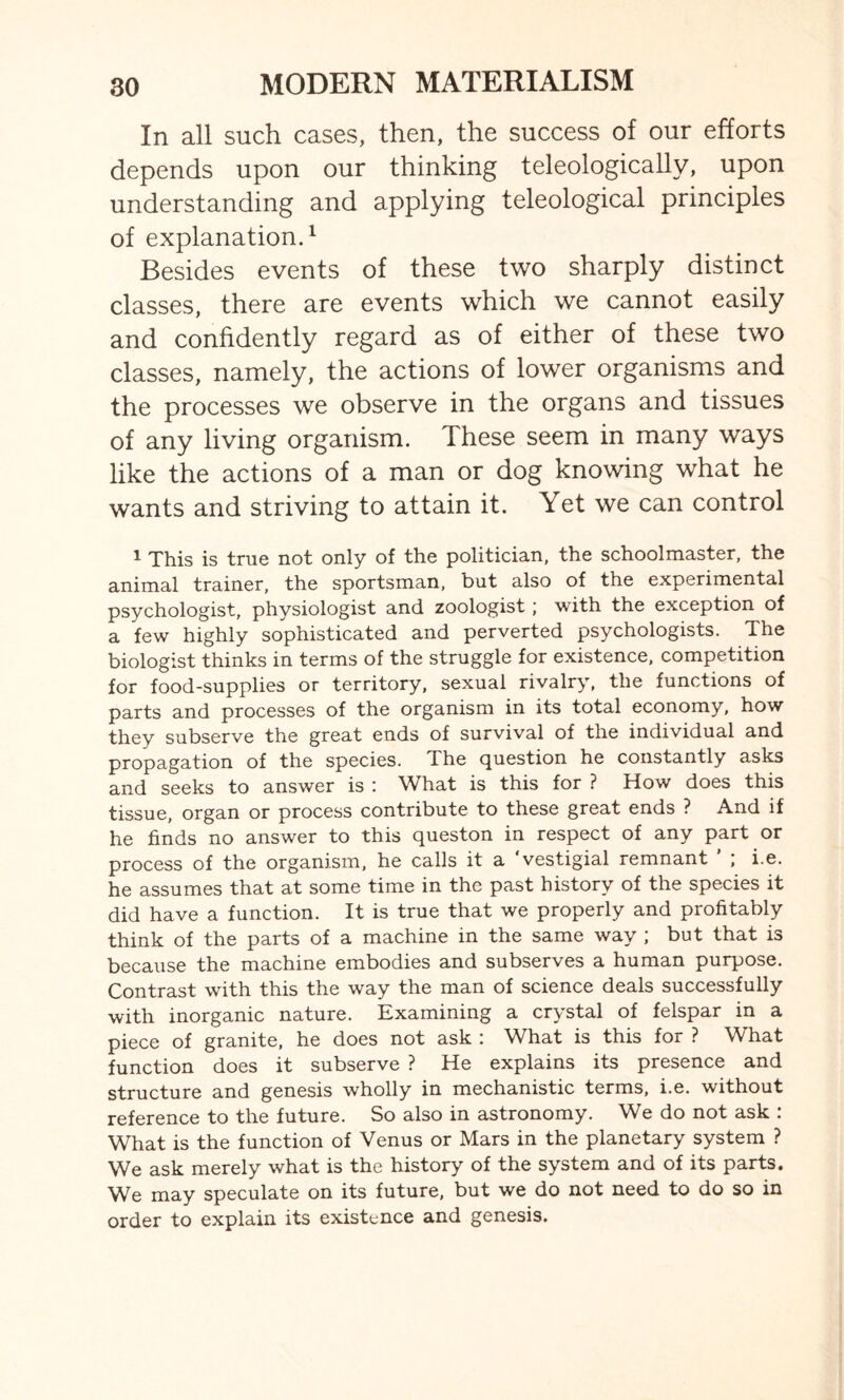 In all such cases, then, the success of our efforts depends upon our thinking teleologically, upon understanding and applying teleological principles of explanation.1 Besides events of these two sharply distinct classes, there are events which we cannot easily and confidently regard as of either of these two classes, namely, the actions of lower organisms and the processes we observe in the organs and tissues of any living organism. These seem in many ways like the actions of a man or dog knowing what he wants and striving to attain it. Yet we can control 1 This is true not only of the politician, the schoolmaster, the animal trainer, the sportsman, but also of the experimental psychologist, physiologist and zoologist ; with the exception of a few highly sophisticated and perverted psychologists. The biologist thinks in terms of the struggle for existence, competition for food-supplies or territory, sexual rivalry, the functions of parts and processes of the organism in its total economy, how they subserve the great ends of survival of the individual and propagation of the species, d he question he constantly asks and seeks to answer is : What is this for ? How does this tissue, organ or process contribute to these great ends ? And if he finds no answer to this queston in respect of any part or process of the organism, he calls it a 'vestigial remnant ' ; i.e. he assumes that at some time in the past history of the species it did have a function. It is true that we properly and profitably think of the parts of a machine in the same way ; but that is because the machine embodies and subserves a human purpose. Contrast with this the way the man of science deals successfully with inorganic nature. Examining a costal of felspar in a piece of granite, he does not ask : What is this for ? What function does it subserve ? He explains its presence and structure and genesis wholly in mechanistic terms, i.e. without reference to the future. So also in astronomy. We do not ask : What is the function of Venus or Mars in the planetary system ? We ask merely what is the history of the system and of its parts. We may speculate on its future, but we do not need to do so in order to explain its existence and genesis.