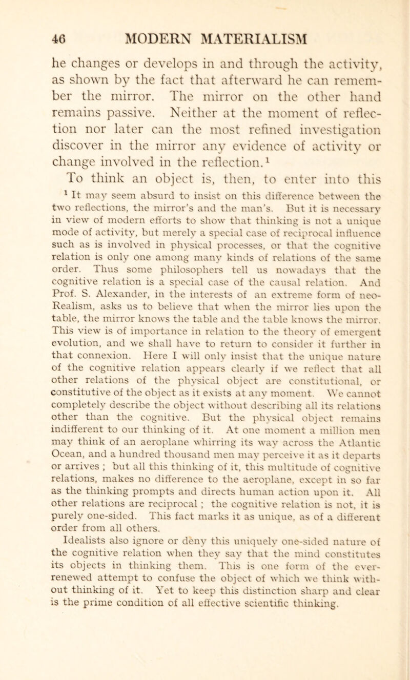 he changes or develops in and through the activity, as shown by the fact that afterward he can remem¬ ber the mirror. The mirror on the other hand remains passive. Neither at the moment of reflec¬ tion nor later can the most refined investigation discover in the mirror any evidence of activity or change involved in the reflection.1 To think an object is, then, to enter into this 1 It may seem absurd to insist on this difference between the two reflections, the mirror's and the man’s. But it is necessary in view of modern efforts to show that thinking is not a unique mode of activity, but merely a special case of reciprocal influence such as is involved in physical processes, or that the cognitive relation is only one among many kinds of relations of the same order. Thus some philosophers tell us nowadays that the cognitive relation is a special case of the causal relation. And Prof. S. Alexander, in the interests of an extreme form of neo- Realism, asks us to believe that when the mirror lies upon the table, the mirror knows the table and the table knows the mirror. This view is of importance in relation to the theory of emergent evolution, and we shall have to return to consider it further in that connexion. Here I will only insist that the unique nature of the cognitive relation appears clearly if we reflect that all other relations of the physical object are constitutional, or constitutive of the object as it exists at any moment. We cannot completely describe the object without describing all its relations other than the cognitive. But the physical object remains indifferent to our thinking of it. At one moment a million men may think of an aeroplane whirring its way across the Atlantic Ocean, and a hundred thousand men may perceive it as it departs or arrives ; but all this thinking of it. this multitude of cognitive relations, makes no difference to the aeroplane, except in so far as the thinking prompts and directs human action upon it. All other relations are reciprocal ; the cognitive relation is not, it is purely one-sided. This fact marks it as unique, as of a different order from all others. Idealists also ignore or deny this uniquely one-sided nature of the cognitive relation when they say that the mind constitutes its objects in thinking them. This is one form of the ever- renewed attempt to confuse the object of which we think with¬ out thinking of it. Yet to keep this distinction sharp and clear is the prime condition of all effective scientific thinking.