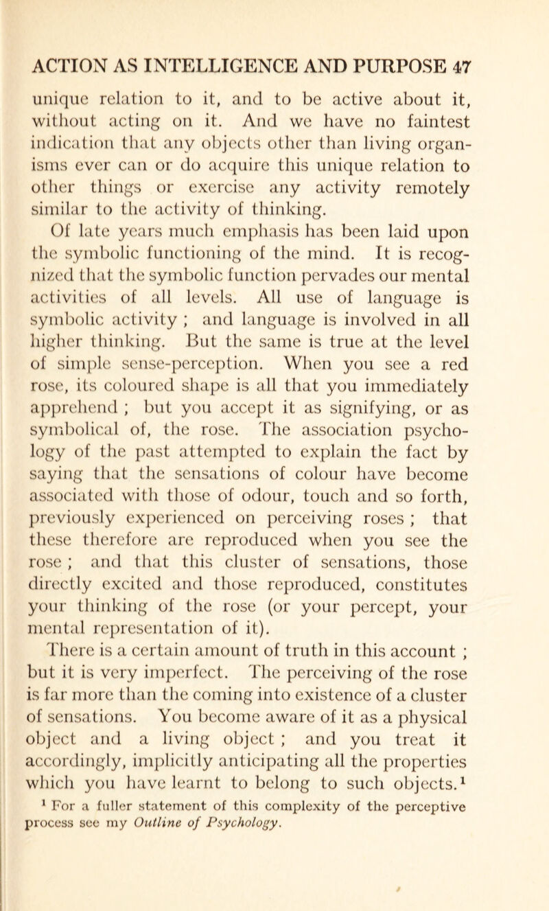 unique relation to it, and to be active about it, without acting on it. And we have no faintest indication that any objects other than living organ¬ isms ever can or do acquire this unique relation to other things or exercise any activity remotely similar to the activity of thinking. Of late years much emphasis has been laid upon the symbolic functioning of the mind. It is recog¬ nized that the symbolic function pervades our mental activities of all levels. All use of language is symbolic activity ; and language is involved in all higher thinking. But the same is true at the level of simple sense-perception. When you see a red rose, its coloured shape is all that you immediately apprehend ; but you accept it as signifying, or as symbolical of, the rose. The association psycho¬ logy of the past attempted to explain the fact by saying that the sensations of colour have become associated with those of odour, touch and so forth, previously experienced on perceiving roses ; that these therefore are reproduced when you see the rose ; and that this cluster of sensations, those directly excited and those reproduced, constitutes your thinking of the rose (or your percept, your mental representation of it). There is a certain amount of truth in this account ; but it is very imperfect. The perceiving of the rose is far more than the coming into existence of a cluster of sensations. You become aware of it as a physical object and a living object ; and you treat it accordingly, implicitly anticipating all the properties which you have learnt to belong to such objects.1 1 For a fuller statement of this complexity of the perceptive process see my Outline of Psychology.