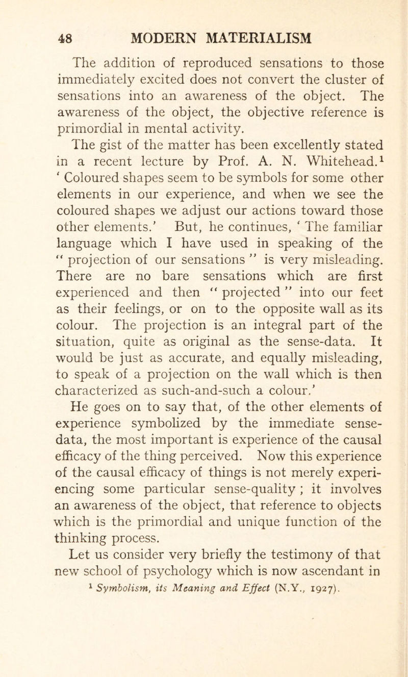 The addition of reproduced sensations to those immediately excited does not convert the cluster of sensations into an awareness of the object. The awareness of the object, the objective reference is primordial in mental activity. The gist of the matter has been excellently stated in a recent lecture by Prof. A. N. Whitehead.1 ' Coloured shapes seem to be symbols for some other elements in our experience, and when we see the coloured shapes we adjust our actions toward those other elements.’ But, he continues, ‘ The familiar language which I have used in speaking of the “ projection of our sensations ” is very misleading. There are no bare sensations which are first experienced and then “ projected ” into our feet as their feelings, or on to the opposite wall as its colour. The projection is an integral part of the situation, quite as original as the sense-data. It would be just as accurate, and equally misleading, to speak of a projection on the wall which is then characterized as such-and-such a colour.’ He goes on to say that, of the other elements of experience symbolized by the immediate sense- data, the most important is experience of the causal efficacy of the thing perceived. Now this experience of the causal efficacy of things is not merely experi¬ encing some particular sense-quality ; it involves an awareness of the object, that reference to objects which is the primordial and unique function of the thinking process. Let us consider very briefly the testimony of that new school of psychology which is now ascendant in 1 Symbolism, its Meaning and Effect (N.Y., 1927).