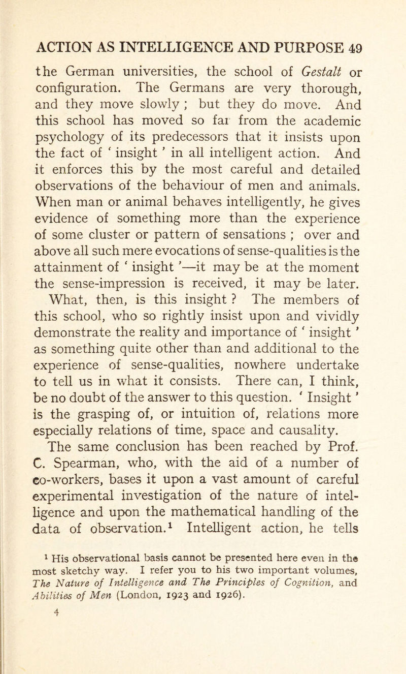 the German universities, the school of Gestalt or configuration. The Germans are very thorough, and they move slowly ; but they do move. And this school has moved so far from the academic psychology of its predecessors that it insists upon the fact of ‘ insight ’ in all intelligent action. And it enforces this by the most careful and detailed observations of the behaviour of men and animals. When man or animal behaves intelligently, he gives evidence of something more than the experience of some cluster or pattern of sensations ; over and above all such mere evocations of sense-qualities is the attainment of ‘ insight '—it may be at the moment the sense-impression is received, it may be later. What, then, is this insight ? The members of this school, who so rightly insist upon and vividly demonstrate the reality and importance of * insight1 as something quite other than and additional to the experience of sense-qualities, nowhere undertake to tell us in what it consists. There can, I think, be no doubt of the answer to this question. ' Insight * is the grasping of, or intuition of, relations more especially relations of time, space and causality. The same conclusion has been reached by Prof. C. Spearman, who, with the aid of a number of co-workers, bases it upon a vast amount of careful experimental investigation of the nature of intel¬ ligence and upon the mathematical handling of the data of observation.1 Intelligent action, he tells 1 His observational basis cannot be presented here even in the most sketchy way. I refer you to his two important volumes. The Nature of Intelligence and The Principles of Cognition, and Abilities of Men (London, 1923 and 1926).