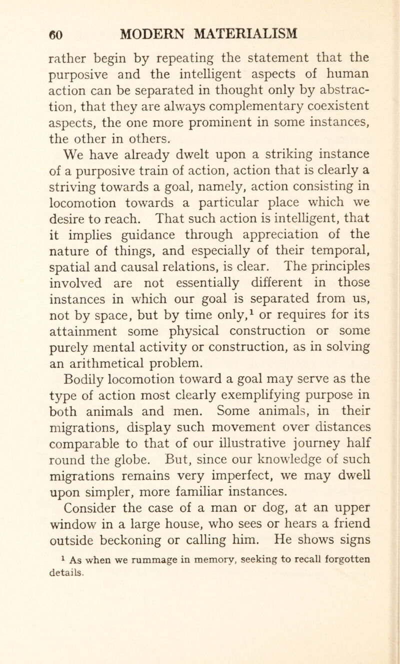 rather begin by repeating the statement that the purposive and the intelligent aspects of human action can be separated in thought only by abstrac¬ tion, that they are always complementary coexistent aspects, the one more prominent in some instances, the other in others. We have already dwelt upon a striking instance of a purposive train of action, action that is clearly a striving towards a goal, namely, action consisting in locomotion towards a particular place which we desire to reach. That such action is intelligent, that it implies guidance through appreciation of the nature of things, and especially of their temporal, spatial and causal relations, is clear. The principles involved are not essentially different in those instances in which our goal is separated from us, not by space, but by time only,1 or requires for its attainment some physical construction or some purely mental activity or construction, as in solving an arithmetical problem. Bodily locomotion toward a goal may serve as the type of action most clearly exemplifying purpose in both animals and men. Some animals, in their migrations, display such movement over distances comparable to that of our illustrative journey half round the globe. But, since our knowledge of such migrations remains very imperfect, we may dwell upon simpler, more familiar instances. Consider the case of a man or dog, at an upper window in a large house, who sees or hears a friend outside beckoning or calling him. He shows signs 1 As when we rummage in memory, seeking to recall forgotten details.