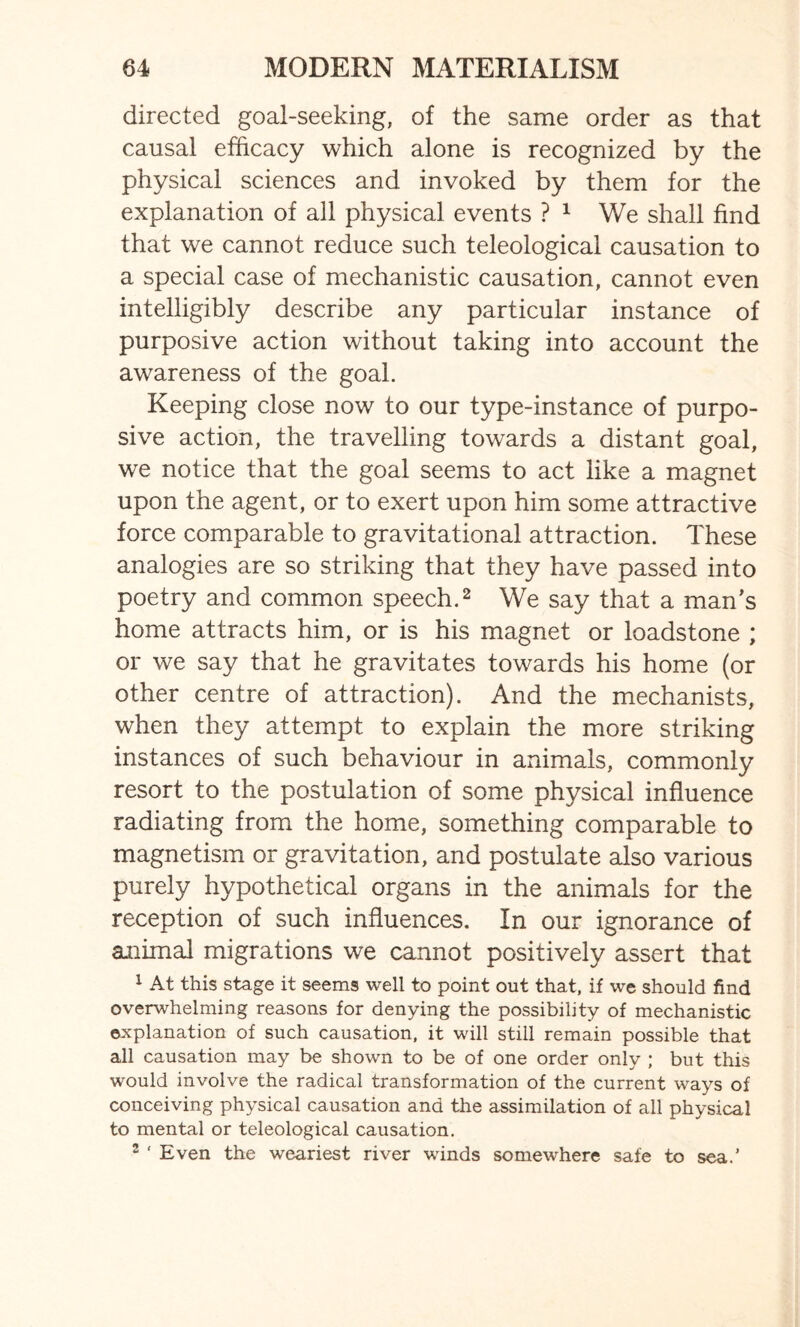 directed goal-seeking, of the same order as that causal efficacy which alone is recognized by the physical sciences and invoked by them for the explanation of all physical events ? 1 We shall find that we cannot reduce such teleological causation to a special case of mechanistic causation, cannot even intelligibly describe any particular instance of purposive action without taking into account the awareness of the goal. Keeping close now to our type-instance of purpo¬ sive action, the travelling towards a distant goal, we notice that the goal seems to act like a magnet upon the agent, or to exert upon him some attractive force comparable to gravitational attraction. These analogies are so striking that they have passed into poetry and common speech.2 We say that a man’s home attracts him, or is his magnet or loadstone ; or we say that he gravitates towards his home (or other centre of attraction). And the mechanists, when they attempt to explain the more striking instances of such behaviour in animals, commonly resort to the postulation of some physical influence radiating from the home, something comparable to magnetism or gravitation, and postulate also various purely hypothetical organs in the animals for the reception of such influences. In our ignorance of animal migrations we cannot positively assert that 1 At this stage it seems well to point out that, if we should find overwhelming reasons for denying the possibility of mechanistic explanation of such causation, it will still remain possible that all causation may be shown to be of one order only ; but this would involve the radical transformation of the current ways of conceiving physical causation and the assimilation of all physical to mental or teleological causation. 2 * Even the weariest river winds somewhere safe to sea.’