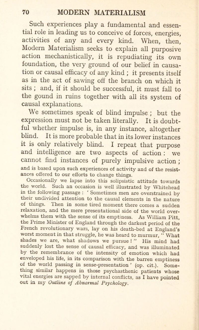Such experiences play a fundamental and essen¬ tial role in leading us to conceive of forces, energies, activities of any and every kind. When, then, Modern Materialism seeks to explain all purposive action mechanistically, it is repudiating its own foundation, the very ground of our belief in causa¬ tion or causal efficacy of any kind ; it presents itself as in the act of sawing off the branch on which it sits ; and, if it should be successful, it must fall to the gound in ruins together with all its system of causal explanations. We sometimes speak of blind impulse ; but the expression must not be taken literally. It is doubt¬ ful whether impulse is, in any instance, altogether blind. It is more probable that in its lower instances it is only relatively blind. I repeat that purpose and intelligence are two aspects of action : we cannot find instances of purely impulsive action ; and is based upon such experiences of activity and of the resist¬ ances offered to our efforts to change things. Occasionally we lapse into this solipsistic attitude towards the world. Such an occasion is well illustrated by Whitehead in the following passage : ‘ Sometimes men are overstrained by their undivided attention to the causal elements in the nature of things. Then in some tired moment there comes a sudden relaxation, and the mere presentational side of the world over¬ whelms them with the sense of its emptiness. As William Pitt, the Prime Minister of England through the darkest period of the French revolutionary wars, lay on his death-bed at England’s worst moment in that struggle, he was heard to murmur, “ What shades we are, what shadows we pursue !  His mind had suddenly lost the sense of causal efficacy, and was illuminated by the remembrance of the intensity of emotion which had enveloped his life, in its comparison with the barren emptiness of the world passing in sense-presentation ’ (op. cit.). Some¬ thing similar happens in those psychasthenic patients whose vital energies are sapped by internal conflicts, as I have pointed out in my Outline of Abnormal Psychology.