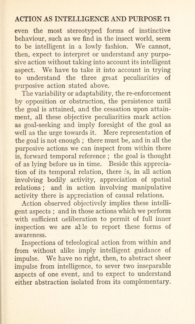 even the most stereotyped forms of instinctive behaviour, such as we find in the insect world, seem to be intelligent in a lowly fashion. We cannot, then, expect to interpret or understand any purpo¬ sive action without taking into account its intelligent aspect. We have to take it into account in trying to understand the three great peculiarities of purposive action stated above. The variability or adaptability, the re-enforcement by opposition or obstruction, the persistence until the goal is attained, and the cessation upon attain¬ ment, all these objective peculiarities mark action as goal-seeking and imply foresight of the goal as well as the urge towards it. Mere representation of the goal is not enough ; there must be, and in all the purposive actions we can inspect from within there is, forward temporal reference ; the goal is thought of as lying before us in time. Beside this apprecia¬ tion of its temporal relation, there is, in all action involving bodily activity, appreciation of spatial relations ; and in action involving manipulative activity there is appreciation of causal relations. Action observed objectively implies these intelli¬ gent aspects ; and in those actions which we perform with sufficient deliberation to permit of full inner inspection we are atle to report these forms of awareness. Inspections of teleological action from within and from without alike imply intelligent guidance of impulse. We have no right, then, to abstract sheer impulse from intelligence, to sever two inseparable aspects of one event, and to expect to understand either abstraction isolated from its complementary.