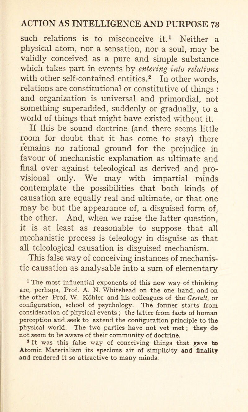 such relations is to misconceive it.1 Neither a physical atom, nor a sensation, nor a soul, may be validly conceived as a pure and simple substance which takes part in events by entering into relations with other self-contained entities.2 In other words, relations are constitutional or constitutive of things : and organization is universal and primordial, not something superadded, suddenly or gradually, to a world of things that might have existed without it. If this be sound doctrine (and there seems little room for doubt that it has come to stay) there remains no rational ground for the prejudice in favour of mechanistic explanation as ultimate and final over against teleological as derived and pro¬ visional only. We may with impartial minds contemplate the possibilities that both kinds of causation are equally real and ultimate, or that one may be but the appearance of, a disguised form of, the other. And, when we raise the latter question, it is at least as reasonable to suppose that all mechanistic process is teleology in disguise as that all teleological causation is disguised mechanism. This false way of conceiving instances of mechanis¬ tic causation as analysable into a sum of elementary 1 The most influential exponents of this new way of thinking are, perhaps, Prof. A. N. Whitehead on the one hand, and on the other Prof. W. Kohler and his colleagues of the Gestalt, or configuration, school of psychology. The former starts from consideration of physical events ; the latter from facts of human perception and seek to extend the configuration principle to the physical world. The two parties have not yet met; they do not seem to be aware of their community of doctrine. 2 It was this false way of conceiving things that gave to Atomic Materialism its specious air of simplicity and finality and rendered it so attractive to many minds.