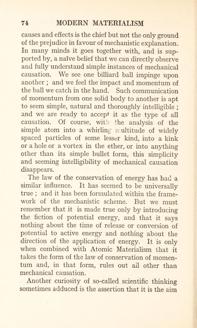 causes and effects is the chief but not the only ground of the prejudice in favour of mechanistic explanation. In many minds it goes together with, and is sup¬ ported by, a naive belief that we can directly observe and fully understand simple instances of mechanical causation. We see one billiard ball impinge upon another ; and we feel the impact and momentum of the ball we catch in the hand. Such communication of momentum from one solid body to another is apt to seem simple, natural and thoroughly intelligible ; and we are ready to accept it as the type of all causation. Of course, with the analysis of the simple atom into a whirling multitude of widely spaced particles of some lesser kind, into a kink or a hole or a vortex in the ether, or into anything other than its simple bullet form, this simplicity and seeming intelligibility of mechanical causation disappears. The law of the conservation of energy has had a similar influence. It has seemed to be universally true ; and it has been formulated within the frame¬ work of the mechanistic scheme. But we must remember that it is made true only by introducing the fiction of potential energy, and that it says nothing about the time of release or conversion of potential to active energy and nothing about the direction of the application of energy. It is only when combined with Atomic Materialism that it takes the form of the law of conservation of momen¬ tum and, in that form, rules out all other than mechanical causation. Another curiosity of so-called scientific thinking sometimes adduced is the assertion that it is the aim