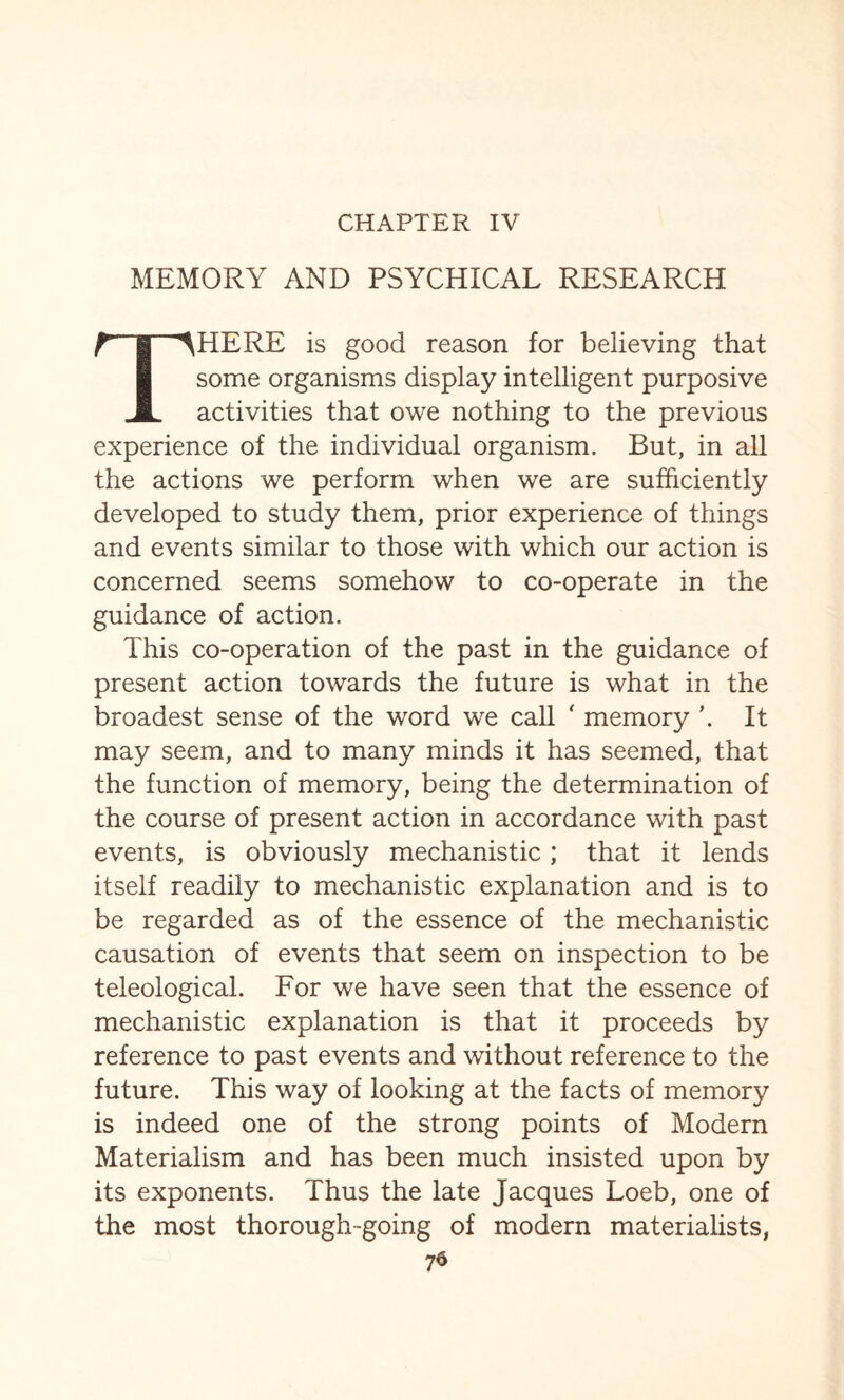 CHAPTER IV MEMORY AND PSYCHICAL RESEARCH rTp'HERE is good reason for believing that some organisms display intelligent purposive JL activities that owe nothing to the previous experience of the individual organism. But, in all the actions we perform when we are sufficiently developed to study them, prior experience of things and events similar to those with which our action is concerned seems somehow to co-operate in the guidance of action. This co-operation of the past in the guidance of present action towards the future is what in the broadest sense of the word we call ‘ memory \ It may seem, and to many minds it has seemed, that the function of memory, being the determination of the course of present action in accordance with past events, is obviously mechanistic; that it lends itself readily to mechanistic explanation and is to be regarded as of the essence of the mechanistic causation of events that seem on inspection to be teleological. For we have seen that the essence of mechanistic explanation is that it proceeds by reference to past events and without reference to the future. This way of looking at the facts of memory is indeed one of the strong points of Modern Materialism and has been much insisted upon by its exponents. Thus the late Jacques Loeb, one of the most thorough-going of modern materialists,