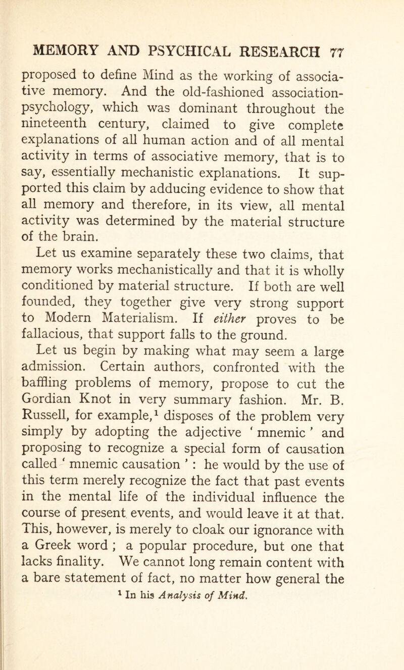 proposed to define Mind as the working of associa¬ tive memory. And the old-fashioned association- psychology, which was dominant throughout the nineteenth century, claimed to give complete explanations of all human action and of all mental activity in terms of associative memory, that is to say, essentially mechanistic explanations. It sup¬ ported this claim by adducing evidence to show that all memory and therefore, in its view, all mental activity was determined by the material structure of the brain. Let us examine separately these two claims, that memory works mechanistically and that it is wholly conditioned by material structure. If both are well founded, they together give very strong support to Modern Materialism. If either proves to be fallacious, that support falls to the ground. Let us begin by making what may seem a large admission. Certain authors, confronted with the baffling problems of memory, propose to cut the Gordian Knot in very summary fashion. Mr. B. Russell, for example,1 disposes of the problem very simply by adopting the adjective ' mnemic ' and proposing to recognize a special form of causation called ‘ mnemic causation * : he would by the use of this term merely recognize the fact that past events in the mental life of the individual influence the course of present events, and would leave it at that. This, however, is merely to cloak our ignorance with a Greek word ; a popular procedure, but one that lacks finality. We cannot long remain content with a bare statement of fact, no matter how general the 1 In his Analysis of Mind.