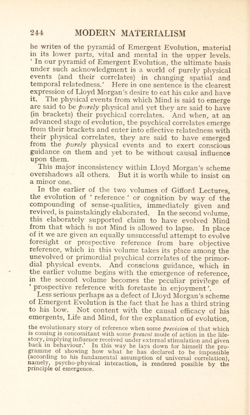 he writes of the pyramid of Emergent Evolution, material in its lower parts, vital and mental in the upper levels. In our pyramid of Emergent Evolution, the ultimate basis under such acknowledgment is a world of purely physical events (and their correlates) in changing spatial and temporal relatedness.' Here in one sentence is the clearest expression of Lloyd Morgan’s desire to eat his cake and have it. Ihe physical events from which Mind is said to emerge are said to be purely physical and yet they are said to have (in brackets) their psychical correlates. And when, at an advanced stage of evolution, the psychical correlates emerge from their brackets and enter into effective relatedness with their physical correlates, they are said to have emerged from the purely physical events and to exert conscious guidance on them and yet to be without causal influence upon them. This major inconsistency within Lloyd Morgan's scheme overshadows all others. But it is worth while to insist on a minor one. In the earlier of the two volumes of Gifford Lectures, the evolution of ‘ reference ' or cognition by way of the compounding of sense-qualities, immediately given and revived, is painstakingly elaborated. In the second volume, this elaborately supported claim to have evolved Mind from that which is not Mind is allowed to lapse. In place of it we are given an equally unsuccessful attempt to evolve foresight or prospective reference from bare objective reference, which in this volume takes its place among the unevolved or primordial psychical correlates of the primor¬ dial physical events. And conscious guidance, which in the earlier volume begins with the emergence of reference, in the second volume becomes the peculiar privilege of ‘prospective reference with foretaste in enjoyment’. Less serious perhaps as a defect of Lloyd Morgan’s scheme of Emergent Evolution is the fact that he has a third string to his bow. Not content with the causal efficacy of his emergents. Life and Mind, for the explanation of evolution, the evolutionary story of reference when some prevision of that which is coming is concomitant with some present mode of action in the life- story, implying influence received under external stimulation and given back in behaviour.’ In this way he lays down for himself the pro¬ gramme of showing how what he has declared to be impossible (according to his fundamental assumption of universal correlation), namely, psycho-physical interaction, is rendered possible by the principle of emergence.