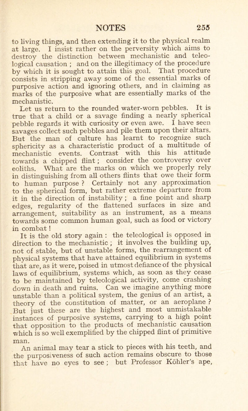 to living things, and then extending it to the physical realm at large. I insist rather on the perversity which aims to destroy the distinction between mechanistic and teleo¬ logical causation ; and on the illegitimacy of the procedure by which it is sought to attain this goal. That procedure consists in stripping away some of the essential marks of purposive action and ignoring others, and in claiming as marks of the purposive what are essentially marks of the mechanistic. Let us return to the rounded water-worn pebbles. It is true that a child or a savage finding a nearly spherical pebble regards it with curiosity or even awe. I have seen savages collect such pebbles and pile them upon their altars. But the man of culture has learnt to recognize such sphericity as a characteristic product of a multitude of mechanistic events. Contrast with this his attitude towards a chipped flint; consider the controversy over eoliths. What are the marks on which we properly rely in distinguishing from all others flints that owe their form to human purpose ? Certainly not any approximation to the spherical form, but rather extreme departure from it in the direction of instability ; a fine point and sharp edges, regularity of the flattened surfaces in size and arrangement, suitability as an instrument, as a means towards some common human goal, such as food or victory in combat ! It is the old story again : the teleological is opposed in direction to the mechanistic ; it involves the building up, not of stable, but of unstable forms, the rearrangement of physical systems that have attained equilibrium in systems that are, as it were, poised in utmost defiance of the physical laws of equilibrium, systems which, as soon as they cease to be maintained by teleological activity, come crashing down in death and ruins. Can we imagine anything more unstable than a political system, the genius of an artist, a theory of the constitution of matter, or an aeroplane ? But just these are the highest and most unmistakable instances of purposive systems, carrying to a high point that opposition to the products of mechanistic causation which is so well exemplified by the chipped flint of primitive man. An animal may tear a stick to pieces with his teeth, and the purposiveness of such action remains obscure to those that have no eyes to see ; but Professor Kohler's ape,