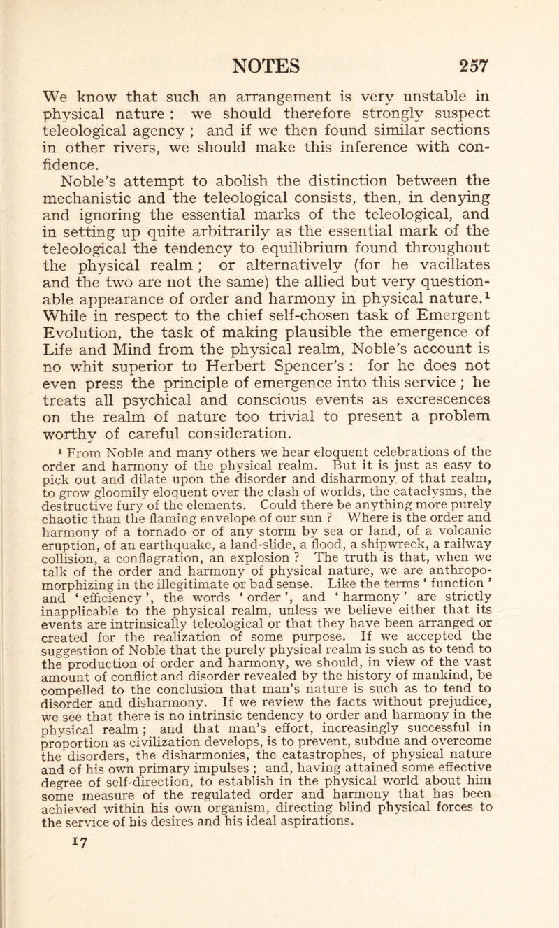 We know that such an arrangement is very unstable in physical nature : we should therefore strongly suspect teleological agency ; and if we then found similar sections in other rivers, we should make this inference with con¬ fidence. Noble’s attempt to abolish the distinction between the mechanistic and the teleological consists, then, in denying and ignoring the essential marks of the teleological, and in setting up quite arbitrarily as the essential mark of the teleological the tendency to equilibrium found throughout the physical realm; or alternatively (for he vacillates and the two are not the same) the allied but very question¬ able appearance of order and harmony in physical nature.1 While in respect to the chief self-chosen task of Emergent Evolution, the task of making plausible the emergence of Life and Mind from the physical realm, Noble’s account is no whit superior to Herbert Spencer’s : for he does not even press the principle of emergence into this service ; he treats all psychical and conscious events as excrescences on the realm of nature too trivial to present a problem worthy of careful consideration. 1 From Noble and many others we hear eloquent celebrations of the order and harmony of the physical realm. But it is just as easy to pick out and dilate upon the disorder and disharmony of that realm, to grow gloomily eloquent over the clash of worlds, the cataclysms, the destructive fury of the elements. Could there be anything more purely chaotic than the flaming envelope of our sun ? Where is the order and harmony of a tornado or of any storm by sea or land, of a volcanic eruption, of an earthquake, a land-slide, a flood, a shipwreck, a railway collision, a conflagration, an explosion ? The truth is that, when we talk of the order and harmony of physical nature, we are anthropo¬ morphizing in the illegitimate or bad sense. Like the terms ‘ function ’ and ‘ efficiency ’, the words ‘ order ’, and ‘ harmony ’ are strictly inapplicable to the physical realm, unless we believe either that its events are intrinsically teleological or that they have been arranged or created for the realization of some purpose. If we accepted the suggestion of Noble that the purely physical realm is such as to tend to the production of order and harmony, we should, in view of the vast amount of conflict and disorder revealed by the history of mankind, be compelled to the conclusion that man’s nature is such as to tend to disorder and disharmony. If we review the facts without prejudice, we see that there is no intrinsic tendency to order and harmony in the physical realm ; and that man’s effort, increasingly successful in proportion as civilization develops, is to prevent, subdue and overcome the disorders, the disharmonies, the catastrophes, of physical nature and of his own primary impulses ; and, having attained some effective degree of self-direction, to establish in the physical world about him some measure of the regulated order and harmony that has been achieved within his own organism, directing blind physical forces to the service of his desires and his ideal aspirations. 17