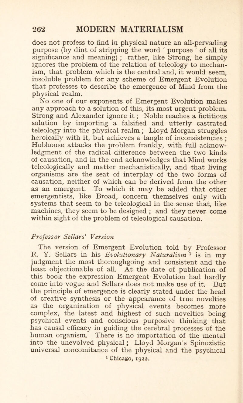 does not profess to find in physical nature an all-pervading purpose (by dint of stripping the word ‘ purpose ' of all its significance and meaning) ; rather, like Strong, he simply ignores the problem of the relation of teleology to mechan¬ ism, that problem which is the central and, it would seem, insoluble problem for any scheme of Emergent Evolution that professes to describe the emergence of Mind from the physical realm. No one of our exponents of Emergent Evolution makes any approach to a solution of this, its most urgent problem. Strong and Alexander ignore it; Noble reaches a fictitious solution by importing a falsified and utterly castrated teleology into the physical realm ; Lloyd Morgan struggles heroically with it, but achieves a tangle of inconsistencies ; Hobhouse attacks the problem frankly, with full acknow¬ ledgment of the radical difference between the two kinds of causation, and in the end acknowledges that Mind works teleologically and matter mechanistically, and that living organisms are the seat of interplay of the two forms of causation, neither of which can be derived from the other as an emergent. To which it may be added that other emergentists, like Broad, concern themselves only with systems that seem to be teleological in the sense that, like machines, they seem to be designed ; and they never come within sight of the problem of teleological causation. Professor Sellars' Version The version of Emergent Evolution told by Professor R. Y. Sellars in his Evolutionary Naturalism 1 is in my judgment the most thoroughgoing and consistent and the least objectionable of all. At the date of publication of this book the expression Emergent Evolution had hardly come into vogue and Sellars does not make use of it. But the principle of emergence is clearly stated under the head of creative synthesis or the appearance of true novelties as the organization of physical events becomes more complex, the latest and highest of such novelties being psychical events and conscious purposive thinking that has causal efficacy in guiding the cerebral processes of the human organism. There is no importation of the mental into the unevolved physical; Lloyd Morgan’s Spinozistic universal concomitance of the physical and the psychical 1 Chicago, 1922.