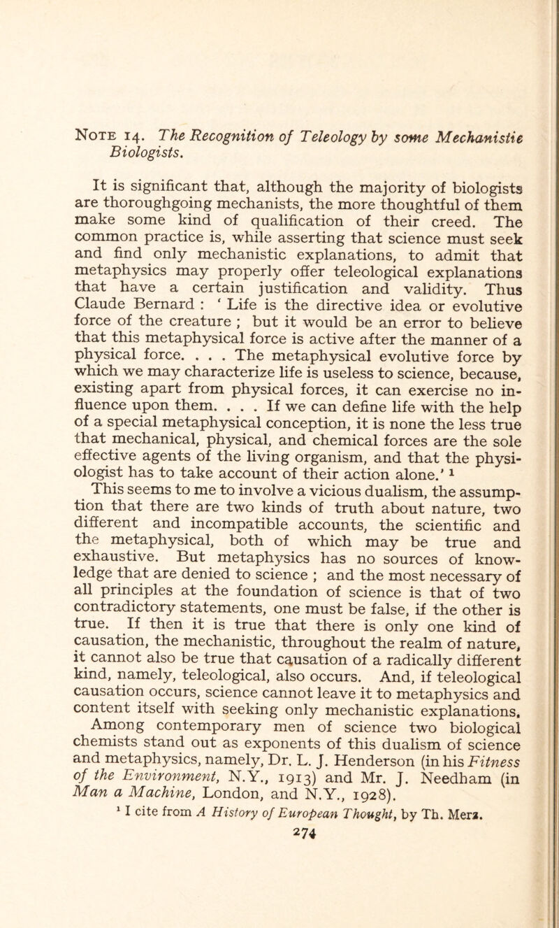 Note 14. The Recognition of Teleology by some Mechanistic Biologists. It is significant that, although the majority of biologists are thoroughgoing mechanists, the more thoughtful of them make some kind of qualification of their creed. The common practice is, while asserting that science must seek and find only mechanistic explanations, to admit that metaphysics may properly offer teleological explanations that have a certain justification and validity. Thus Claude Bernard : ‘ Life is the directive idea or evolutive force of the creature ; but it would be an error to believe that this metaphysical force is active after the manner of a physical force. . . . The metaphysical evolutive force by which we may characterize life is useless to science, because, existing apart from physical forces, it can exercise no in¬ fluence upon them. ... If we can define life with the help of a special metaphysical conception, it is none the less true that mechanical, physical, and chemical forces are the sole effective agents of the living organism, and that the physi¬ ologist has to take account of their action alone.'1 This seems to me to involve a vicious dualism, the assump¬ tion that there are two kinds of truth about nature, two different and incompatible accounts, the scientific and the metaphysical, both of which may be true and exhaustive. But metaphysics has no sources of know¬ ledge that are denied to science ; and the most necessary of all principles at the foundation of science is that of two contradictory statements, one must be false, if the other is true. If then it is true that there is only one kind of causation, the mechanistic, throughout the realm of nature, it cannot also be true that causation of a radically different kind, namely, teleological, also occurs. And, if teleological causation occurs, science cannot leave it to metaphysics and content itself with seeking only mechanistic explanations. Among contemporary men of science two biological chemists stand out as exponents of this dualism of science and metaphysics, namely, Dr. L. J. Henderson (in his Fitness of the Environment, N.Y., 1913) and Mr. J. Needham (in Man a Machine, London, and N.Y., 1928). 1 I cite from A History of European Thought, by Th. Mera.