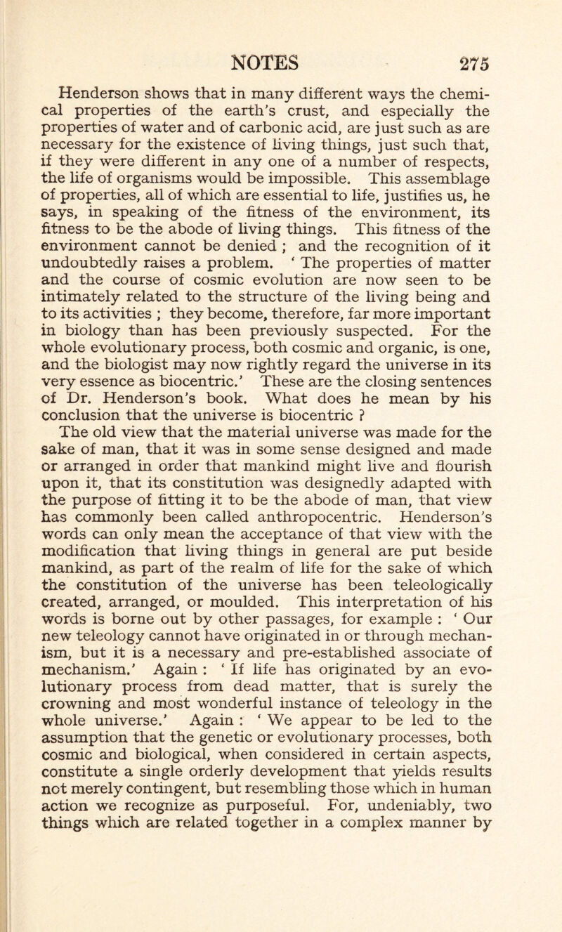 Henderson shows that in many different ways the chemi¬ cal properties of the earth’s crust, and especially the properties of water and of carbonic acid, are just such as are necessary for the existence of living things, just such that, if they were different in any one of a number of respects, the life of organisms would be impossible. This assemblage of properties, all of which are essential to life, justifies us, he says, in speaking of the fitness of the environment, its fitness to be the abode of living things. This fitness of the environment cannot be denied ; and the recognition of it undoubtedly raises a problem. ‘ The properties of matter and the course of cosmic evolution are now seen to be intimately related to the structure of the living being and to its activities ; they become, therefore, far more important in biology than has been previously suspected. For the whole evolutionary process, both cosmic and organic, is one, and the biologist may now rightly regard the universe in its very essence as biocentric.’ These are the closing sentences of Dr. Henderson’s book. What does he mean by his conclusion that the universe is biocentric ? The old view that the material universe was made for the sake of man, that it was in some sense designed and made or arranged in order that mankind might live and flourish upon it, that its constitution was designedly adapted with the purpose of fitting it to be the abode of man, that view has commonly been called anthropocentric. Henderson’s words can only mean the acceptance of that view with the modification that living things in general are put beside mankind, as part of the realm of life for the sake of which the constitution of the universe has been teleologically created, arranged, or moulded. This interpretation of his words is borne out by other passages, for example : ‘Our new teleology cannot have originated in or through mechan¬ ism, but it is a necessary and pre-established associate of mechanism.' Again : ‘ If life has originated by an evo¬ lutionary process from dead matter, that is surely the crowning and most wonderful instance of teleology in the whole universe.’ Again : ‘ We appear to be led to the assumption that the genetic or evolutionary processes, both cosmic and biological, when considered in certain aspects, constitute a single orderly development that yields results not merely contingent, but resembling those which in human action we recognize as purposeful. For, undeniably, two things which are related together in a complex manner by