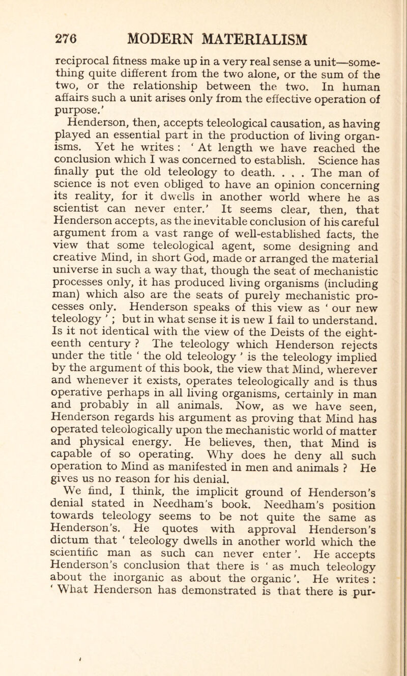 reciprocal fitness make up in a very real sense a unit—some¬ thing quite different from the two alone, or the sum of the two, or the relationship between the two. In human affairs such a unit arises only from the effective operation of purpose.’ Henderson, then, accepts teleological causation, as having played an essential part in the production of living organ¬ isms. Yet he writes : ‘ At length we have reached the conclusion which I was concerned to establish. Science has finally put the old teleology to death. . . . The man of science is not even obliged to have an opinion concerning its reality, for it dwrells in another world where he as scientist can never enter.’ It seems clear, then, that Henderson accepts, as the inevitable conclusion of his careful argument from a vast range of well-established facts, the view that some teleological agent, some designing and creative Mind, in short God, made or arranged the material universe in such a way that, though the seat of mechanistic processes only, it has produced living organisms (including man) which also are the seats of purely mechanistic pro¬ cesses only. Henderson speaks of this view as ‘ our new teleology ’ ; but in what sense it is new I fail to understand. Is it not identical with the view of the Deists of the eight¬ eenth century ? The teleology which Henderson rejects under the title ‘ the old teleology ' is the teleology implied by the argument of this book, the view that Mind, wherever and whenever it exists, operates teleologically and is thus operative perhaps in all living organisms, certainly in man and probably in all animals. Now, as we have seen, Henderson regards his argument as proving that Mind has operated teleologically upon the mechanistic world of matter and physical energy. He believes, then, that Mind is capable of so operating. Why does he deny all such operation to Mind as manifested in men and animals ? He gives us no reason for his denial. We find, I think, the implicit ground of Henderson's denial stated in Needham’s book. Needham’s position towards teleology seems to be not quite the same as Henderson’s. He quotes with approval Henderson’s dictum that ‘ teleology dwells in another world which the scientific man as such can never enter ’. He accepts Henderson’s conclusion that there is ‘ as much teleology about the inorganic as about the organic ’. He writes : ‘ What Henderson has demonstrated is that there is pur-