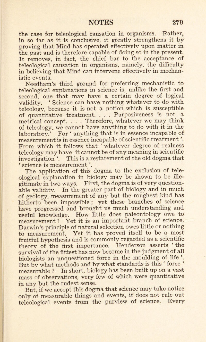 the case for teleological causation in organisms. Rather, in so far as it is conclusive, it greatly strengthens it by proving that Mind has operated effectively upon matter in the past and is therefore capable of doing so in the present. It removes, in fact, the chief bar to the acceptance of teleological causation in organisms, namely, the difficulty in believing that Mind can intervene effectively in mechan¬ istic events. Needham’s third ground for preferring mechanistic to teleological explanations in science is, unlike the first and second, one that may have a certain degree of logical validity. ‘ Science can have nothing whatever to do with teleology, because it is not a notion which is susceptible of quantitative treatment. . . . Purposiveness is not a metrical concept. . . . Therefore, whatever we may think of teleology, we cannot have anything to do with it in the laboratory.' For ' anything that is in essence incapable of measurement is in essence incapable of scientific treatment From which it follows that ‘ whatever degree of realness teleology may have, it cannot be of any meaning in scientific investigation ’. This is a restatement of the old dogma that ‘ science is measurement ’. The application of this dogma to the exclusion of tele¬ ological explanation in biology may be shown to be ille¬ gitimate in two ways. First, the dogma is of very question¬ able validity. In the greater part of biology and in much of geology, measurement of any but the roughest kind has hitherto been impossible ; yet these branches of science have progressed and brought us much understanding and useful knowledge. How little does paleontology owe to measurement! Yet it is an important branch of science. Darwin’s principle of natural selection owes little or nothing to measurement. Yet it has proved itself to be a most fruitful hypothesis and is commonly regarded as a scientific theory of the first importance. Henderson asserts ‘ the survival of the fittest has now become in the judgment of all biologists an unquestioned force in the moulding of life ’. But by what methods and by what standards is this ‘ force ’ measurable ? In short, biology has been built up on a vast mass of observations, very few of which were quantitative in any but the rudest sense. But, if we accept this dogma that science may take notice only of measurable things and events, it does not rule out teleological events from the purview of science. Every