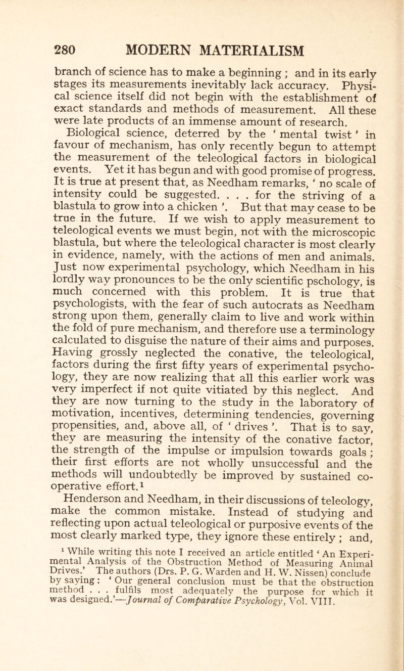 branch of science has to make a beginning ; and in its early stages its measurements inevitably lack accuracy. Physi¬ cal science itself did not begin with the establishment of exact standards and methods of measurement. All these were late products of an immense amount of research. Biological science, deterred by the ‘ mental twist' in favour of mechanism, has only recently begun to attempt the measurement of the teleological factors in biological events. Yet it has begun and with good promise of progress. It is true at present that, as Needham remarks, ‘ no scale of intensity could be suggested. ... for the striving of a blastula to grow into a chicken \ But that may cease to be true in the future. If we wish to apply measurement to teleological events we must begin, not with the microscopic blastula, but where the teleological character is most clearly in evidence, namely, with the actions of men and animals. Just now experimental psychology, which Needham in his lordly way pronounces to be the only scientific pschology, is much concerned with this problem. It is true that psychologists, with the fear of such autocrats as Needham strong upon them, generally claim to live and work within the fold of pure mechanism, and therefore use a terminology calculated to disguise the nature of their aims and purposes. Having grossly neglected the conative, the teleological, factors during the first fifty years of experimental psycho¬ logy, they are now realizing that all this earlier work was very imperfect if not quite vitiated by this neglect. And they are now turning to the study in the laboratory of motivation, incentives, determining tendencies, governing propensities, and, above all, of ‘ drives \ That is to say, they are measuring the intensity of the conative factor, the strength of the impulse or impulsion towards goals ; their first efforts are not wholly unsuccessful and the methods will undoubtedly be improved by sustained co¬ operative effort.1 Henderson and Needham, in their discussions of teleology, make the common mistake. Instead of studying and reflecting upon actual teleological or purposive events of the most clearly marked type, they ignore these entirely ; and, 1 While writing this note I received an article entitled ‘ An Experi¬ mental Analysis of the Obstruction Method of Measuring Animal Drives. The authors (Drs. P. G. Warden and H. W. Nissen) conclude by saying: ‘ Our general conclusion must be that the obstruction method . . . fulfils most adequately the purpose for which it was designed.’—Journal of Comparative Psychology, Vol. VIII.