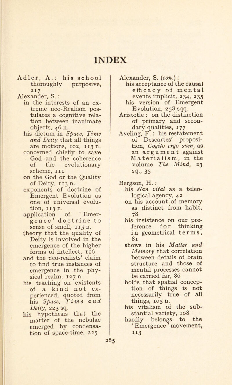 thoroughly purposive, 217 Alexander, S. : in the interests of an ex¬ treme neo-Realism pos¬ tulates a cognitive rela¬ tion between inanimate objects, 46 n. his dictum in Space, Time and Deity that all things are motions, 102, 113 n. concerned chiefly to save God and the coherence of the evolutionary scheme, in on the God or the Quality of Deity, 113 n. exponents of doctrine of Emergent Evolution as one of universal evolu¬ tion, 113 n. application of ‘ Emer¬ gence ’ doctrine to sense of smell, 115 n. theory that the quality of Deity is involved in the emergence of the higher forms of intellect, 116 and the neo-realists’ claim to find true instances of emergence in the phy¬ sical realm, 127 n. his teaching on existents of a kind not ex¬ perienced, quoted from his Space, Time and Deity, 223 sq. his hypothesis that the matter of the nebulae emerged by condensa¬ tion of space-time, 225 Alexander, S. {con.): his acceptance of the causal efficacy of mental events implicit, 234, 235 his version of Emergent Evolution, 258 sqq. Aristotle : on the distinction of primary and secon¬ dary qualities, 177 Aveling, F. : his restatement of Descartes’ proposi¬ tion, Cogito ergo sum, as an argument against Materialism, in the volume The Mind, 23 sq-, 35 Bergson, H. : his elan vital as a teleo¬ logical agency, 42 on his account of memory as distinct from habit, 78 his insistence on our pre¬ ference for thinking in geometrical terms, 81 shows in his Matter and Memory that correlation between details of brain structure and those of mental processes cannot be carried far, 86 holds that spatial concep¬ tion of things is not necessarily true of all things, 105 n. his vitalism of the sub¬ stantial variety, 108 hardly belongs to the ‘ Emergence ' movement, 113