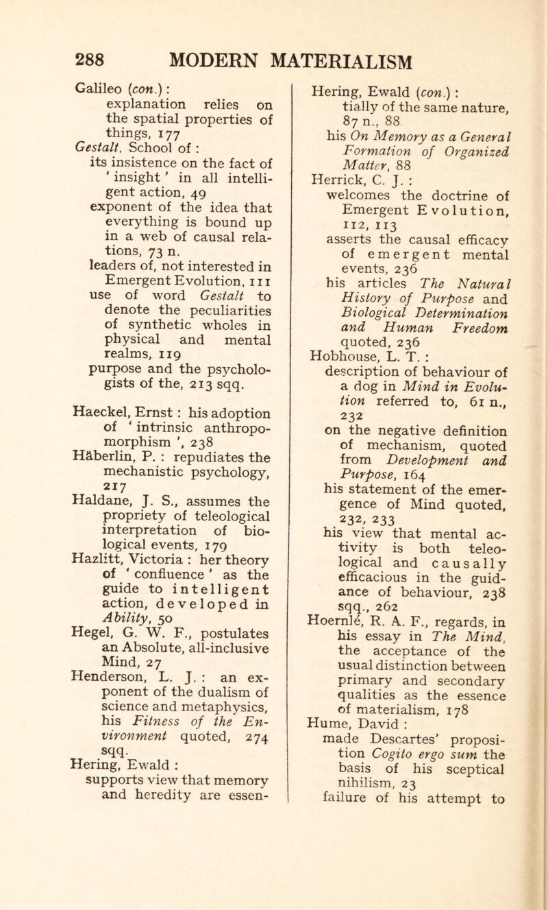 Galileo (con.): explanation relies on the spatial properties of things, 177 Gestalt. School of : its insistence on the fact of ' insight ’ in all intelli¬ gent action, 49 exponent of the idea that everything is bound up in a web of causal rela¬ tions, 73 n. leaders of, not interested in Emergent Evolution, 111 use of word Gestalt to denote the peculiarities of synthetic wholes in physical and mental realms, 119 purpose and the psycholo¬ gists of the, 213 sqq. Haeckel, Ernst: his adoption of ‘ intrinsic anthropo¬ morphism 238 Hctberlin, P. : repudiates the mechanistic psychology, 217 Haldane, J. S., assumes the propriety of teleological interpretation of bio¬ logical events, 179 Hazlitt, Victoria : her theory of ' confluence ’ as the guide to intelligent action, developed in Ability, 50 Hegel, G. W. F., postulates an Absolute, all-inclusive Mind, 27 Henderson, L. J. : an ex¬ ponent of the dualism of science and metaphysics, his Fitness of the En¬ vironment quoted, 274 sqq. Hering, Ewald : supports view that memory and heredity are essen- Hering, Ewald (con.) : tially of the same nature, 87 n., 88 his On Memory as a General Formation of Organized Matter, 88 Herrick, C. J. : welcomes the doctrine of Emergent Evolution, 112, 113 asserts the causal efficacy of emergent mental events, 236 his articles The Natural History of Purpose and Biological Determination and Human Freedom quoted, 236 Hobhouse, L. T. : description of behaviour of a dog in Mind in Evolu¬ tion referred to, 61 n., 232 on the negative definition of mechanism, quoted from Development and Purpose, 164 his statement of the emer¬ gence of Mind quoted, .232, 233 his view that mental ac¬ tivity is both teleo¬ logical and causally efficacious in the guid¬ ance of behaviour, 238 sqq., 262 Hoernle, R. A. F., regards, in his essay in The Mind, the acceptance of the usual distinction between primary and secondary qualities as the essence of materialism, 178 Hume, David : made Descartes’ proposi¬ tion Cogito ergo sum the basis of his sceptical nihilism, 23 failure of his attempt to