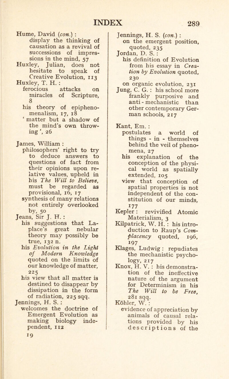 Hume, David {con.) : display the thinking of causation as a revival of successions of impres¬ sions in the mind, 57 Huxley, Julian, does not hesitate to speak of Creative Evolution, 113 Huxley, T. H. : ferocious attacks on miracles of Scripture, 8 his theory of epipheno- menalism, 17, 18 ' matter but a shadow of the mind’s own throw¬ ing ', 26 James, William : philosophers' right to try to deduce answers to questions of fact from their opinions upon re¬ lative values, upheld in his The Will to Believe, must be regarded as provisional, 16, 17 synthesis of many relations not entirely overlooked by, 50 Jeans, Sir J. H. : his suggestions that La¬ place’s great nebular theory may possibly be true, 132 n. his Evolution in the Light of Modern Knowledge quoted on the limits of our knowledge of matter, 225 his view that all matter is destined to disappear by dissipation in the form of radiation, 225 sqq. Jennings, H. S. : welcomes the doctrine of Emergent Evolution as making biology inde¬ pendent, 112 19 Jennings, H. S. {con.) : on the emergent position, quoted, 235 Jordan, D. S. : his definition of Evolution from his essay in Crea¬ tion by Evolution quoted, 230 on organic evolution, 231 Jung, C. G. : his school more frankly purposive and anti - mechanistic than other contemporary Ger¬ man schools, 217 Kant, Em. : postulates a world of things - in - themselves behind the veil of pheno¬ mena, 27 his explanation of the conception of the physi¬ cal world as spatially extended, 105 view that conception of spatial properties is not independent of the con¬ stitution of our minds, 177 Kepler: revivified Atomic Materialism, 3 Kilpatrick, W. H. : his intro¬ duction to Raup’s Com¬ placency quoted, 196, 197 Klages, Ludwig : repudiates the mechanistic psycho¬ logy, 217 Knox, H. V. : his demonstra¬ tion of the ineffective nature of the argument for Determinism in his The Will to be Free, 281 sqq. Kbhler, W. : evidence of appreciation by animals of causal rela¬ tions provided by his descriptions of the