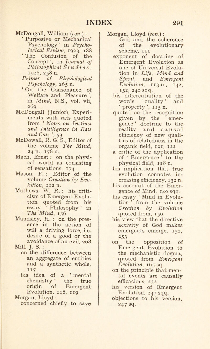 McDougall, William (con.) : ‘ Purposive or Mechanical Psychology ’ in Psycho¬ logical Review, 1923, 188 ‘ The Confusion of the Concept in Journal of Philosophical Studies, 1928, 258 n. Primer of Physiological Psychology, 265 n. ‘ On the Consonance of Welfare and Pleasure in Mind, N.S., vol. vii, 269 McDougall (Junior), Experi¬ ments with rats quoted from ‘ Notes on Instinct and Intelligence in Rats and Cats ’, 53 McDowall, R. G. S., Editor of the volume The Mind, 24 n., 178 n. Mach, Ernst : on the physi¬ cal world as consisting of sensations, 174 Mason, F. : Editor of the volume Creation by Evo¬ lution, 112 n. Mathews, W. R. : his criti¬ cism of Emergent Evolu¬ tion quoted from his essay ‘ Philosophy ' in The Mind, 156 Maudsley, II. : on the pres¬ ence in the action of will a driving force, i.e. desire of a good or the avoidance of an evil, 208 Mill, J. S. : on the difference between an aggregate of entities and a synthetic whole, 117 his idea of a ‘ mental chemistry ’ the true origin of Emergent Evolution, 118, 119 Morgan, Lloyd : concerned chiefly to save Morgan, Lloyd (con.) : God and the coherence of the evolutionary scheme, ill exponent of doctrine of Emergent Evolution as one of Universal Evolu¬ tion in Life, Mind and Spirit, and Emergent Evolution, U3n., 142, 152, 240 sqq. his differentiation of the words ' quality ’ and ‘ property ', 115 n. quoted on the recognition given by the ‘ emer¬ gence ' doctrine to the reality and causal efficiency of new quali¬ ties of relatedness in the organic field, 121, 122 a critic of the application of ‘ Emergence ' to the physical field, 128 n. his implication that true evolution connotes in¬ creasing efficiency, 132 n. his account of the Emer¬ gence of Mind, 140 sqq. his essay ‘ Mind in Evolu¬ tion ' from the volume Creation by Evolution quoted from, 150 his view that the directive activity of God makes emergents emerge, 152, 253 on the opposition of Emergent Evolution to the mechanistic dogma, quoted from Emergent Evolution, 165 sq. on the principle that men¬ tal events are causally efficacious, 232 his version of Emergent Evolution, 240 sqq. objections to his version, 247 sq.