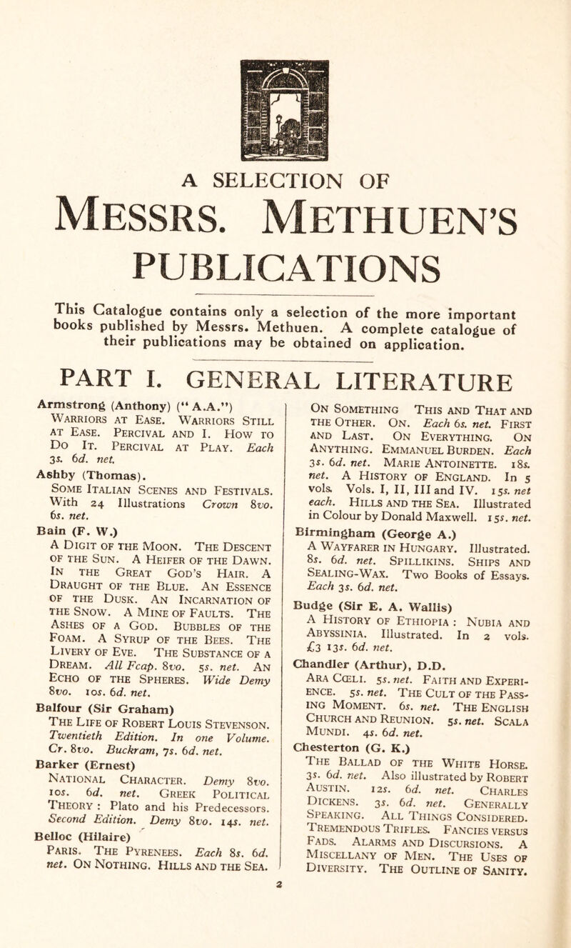 A SELECTION OF Messrs. Methuen’s PUBLICATIONS This Catalogue contains only a selection of the more important books published by Messrs. Methuen. A complete catalogue of their publications may be obtained on application. PART I. GENERAL LITERATURE Armstrong (Anthony) (“ A.A.”) Warriors at Ease. Warriors Still at Ease. Percival and I. How to Do It. Percival at Play. Each 35. 6d. net. Ashby (Thomas). Some Italian Scenes and Festivals. With 24 Illustrations Crown 8 vo. 6s. net. Bain (F. W.) A Digit of the Moon. The Descent of the Sun. A Heifer of the Dawn. In the Great God's Hair. A Draught of the Blue. An Essence of the Dusk. An Incarnation of the Snow, a Mine of Faults. The Ashes of a God. Bubbles of the Foam. A Syrup of the Bees. The Livery of Eve. The Substance of a Dream. All Fcap. 8vo. 55. net. An Echo of the Spheres. Wide Demy 8vo. 1 os. 6d. net. Balfour (Sir Graham) The Life of Robert Louis Stevenson. Twentieth Edition. In one Volume. Cr. 8 no. Buckram, 7s. 6d. net. Barker (Ernest) National Character. Demy 8 vo. 1 os. 6 d. net. Greek Political Theory : Plato and his Predecessors. Second Edition. Demy 8vo. 14s. net. Belloc (Hilaire) Paris. The Pyrenees. Each 8s. 6d. net. On Nothing. Hills and the Sea. On Something This and That and the Other. On. Each 6s. net. First and Last. On Everything. On Anything. Emmanuel Burden. Each 3s. 6d. net. Marie Antoinette. 18s. net. A History of England. In 5 vols. Vols. I, II, III and IV. 15s. net each. Hills and the Sea. Illustrated in Colour by Donald Maxwell. 15s. net. Birmingham (George A.) A Wayfarer in Hungary. Illustrated. 8s. 6d. net. Spillikins. Ships and Sealing-Wax. Two Books of Essays. Each 3 s. 6d. net. Budge (Sir E. A. Wallis) A History of Ethiopia : Nubia and Abyssinia. Illustrated. In 2 vols. £3 13s. 6d. net. Chandler (Arthur), D.D. Ara Cceli. 5s. net. Faith and Experi¬ ence. ss. net. The Cult of the Pass¬ ing Moment. 6s. net. The English Church and Reunion, ss. net. Scala Mundi. 4s. 6d. net. Chesterton (G. K.) The Ballad of the White Horse. 3s. 6d. net. Also illustrated by Robert Austin. 12s. 6 d. net. Charles Dickens. 3s. 6d. net. Generally Speaking. All Things Considered. Tremendous Trifles. Fancies versus Fads. Alarms and Discursions. A Miscellany of Men. The Uses of Diversity. The Outline of Sanity.