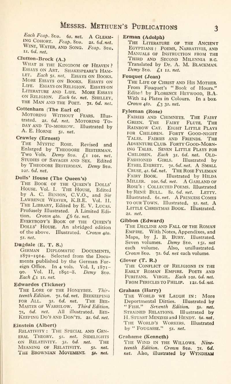 Each Fcap. 8vo. 6s. net. A Gleam¬ ing Cohort. Fcap. 8vo. zs. 6d.net. Wine, Water, and Song. Fcap. 8vo. is. 6d. net. Clutton-Brock (A.) What is the Kingdom of Heaven? Essays on Art. Shakespeare’s Ham¬ let. Each 55. net. Essays on Books. More Essays on Books. Essays on Life. Essays on Religion. Essays on Literature and Life. More Essays on Religion. Each 6s. net. Shelley, the Man and the Poet. 75. 6d. net. Cottenham (The Earl of) Motoring Without Fears. Illus¬ trated. 2s. 6d. net. Motoring To¬ day and To-morrow. Illustrated by A. E. Horne 5s. net. Crawley (Ernest) The Mystic Rose. Revised and Enlarged by Theodore Besterman. Two Vols. Demy 8t>o. £1 10s. net. Studies of Savages and Sex. Edited by Theodore Besterman. Demy 8vo. 105. 6d. net. Dolls’ House (The Queen’s) The Book of the Queen’s Dolls’ House. Vol. I. The House, Edited by A. C. Benson, C.V.O., and Sir Lawrence Weaver, K.B.E. Vol. II. The Library, Edited by E. V. Lucas. Profusely Illustrated. A Limited Edi¬ tion. Crown 4to. £6 6s. net. Everybody’s Book of the Queen’s Dolls’ House. An abridged edition of the above. Illustrated. Crown \to. 55. net. Dugdale (E. T. S.) German Diplomatic Documents, 1871-1914. Selected from the Docu¬ ments published by the German For¬ eign Office. In 4 vols. Vol. I, 1871- go. Vol. II, 1891-8. Demy 8vo. Each £1 15. net. Edwardes (Tickner) The Lore of the Honeybee. Thir¬ teenth Edition. 75. 6d. net. Beekeeping for All. 35. 6d. net. The Bee- Master of Warrilow. Third Edition. 7 5. 6 d. net. All illustrated. Bee- Keeping Do’s and Don’ts. 25. 6d. net. Einstein (Albert) Relativity : The Special and Gen¬ eral Theory. 55. net. Sidelights on Relativity. 35. 6d. net. The Meaning of Relativity. 55. net. The Brownian Movement. 55. net. Erman (Adolph) The Literature of the Ancient Egyptians : Poems, Narratives, and Manuals of Instruction from thb Third and Second Milennia b.c. Translated by Dr. A. M. Blackman. Demy 8vo. £1 15. net. Fouquet (Jean) The Life of Christ and His Mother. From Fouquet’s “ Book of Hours.” Edited by Florence Heywood, B.A. Writh 24 Plates in Colours. In a box. Crown qto. £3 35. net. Fyleman (Rose) Fairies and Chimneys. The Fairy Green. The Fairy Flute. The Rainbow Cat. Eight Little Plays for Children. Forty Good-night Tales. Fairies and Friends. Thb Adventure Club. Forty Good-Morn¬ ing Tales. Seven Little Plays for Children. Each 35. 6d. net. Old- Fashioned Girls. Illustrated by Ethel Everett. 75. 6d. net. A Small Cruse, 45. 6d. net. The Rose Fyleman Fairy Book. Illustrated by Hilda Miller. 10s.6d.net. A Garland of Rose’s : Collected Poems. Illustrated by Rene Bull. 85. 6d. net. Letty. Illustrated. 65. net. A Princess Comes to our Town. Illustrated. 55. net. A Little Christmas Book. Illustrated. 25. net. Gibbon (Edward) The Decline and Fall of the Roman Empire. With Notes, Appendixes, and Maps, by J. B. Bury. Illustrated. Seven volumes. Demy 8vo. 155. net each volume. Also, unillustrated. Crown 8vo. 75. 6d. net each volume. Glover (T. R.) The Conflict of Religions in thb Early Roman Empire. Poets and Puritans. Virgil. Each 10s. 6d. net. From Pericles to Philip, i zs. 6d. net. Graham (Harry) The Wtorld we Laugh in: More Deportmental Ditties. Illustrated by “ Fish.” Seventh Edition. 55. net. Strained Relations. Illustrated by H. Stuart Menzies and Hendy. 65. net. The World’s Workers. Illustrated by “ Fougasse.” 55. net. Grahame (Kenneth) The Wind in the Willows. Nine¬ teenth Edition. Crown 8 vo. 75. 6d. net. Also, illustrated by WYNDHAM