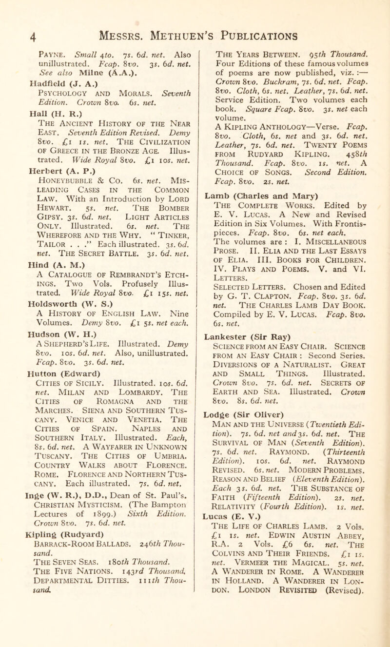 Payne. Small 4to. ys. 6d. net. Also unillustrated. Fcap. 8vo. 35. 6d. net. See also Milne (A.A.). Hadfield (J. A.) Psychology and Morals. Seventh Edition. Crown 8vo. 6s. net. Hall (H. R.) The Ancient History of the Near East. Seventh Edition Revised. Demy 8vo. £1 is. net. The Civilization of Greece in the Bronze Age. Illus¬ trated. Wide Royal 8t>o. £1 10s. net. Herbert (A. P.) Honeybubble & Co. 65. net. Mis¬ leading Cases in the Common Law. With an Introduction by Lord Hewart. 5 s. net. The Bomber Gipsy. 3s. 6d. net. Light Articles Only. Illustrated. 65. net. The Wherefore and the Why. “ Tinker, Tailor . . .” Each illustrated. 3s. 6d. net. The Secret Battle. 3s. 6d. net. Hind (A. M.) A Catalogue of Rembrandt’s Etch¬ ings. Two Vols. Profusely Illus¬ trated. Wide Royal 8 vo. £ 1 155. net. Holdsworth (W. S.) A History of English Law. Nine Volumes. Demy 8vo. £1 5$. net each. Hudson (W. H.) A Shepherd’s Life. Illustrated. Demy 8vo. 10s. 6d. net. Also, unillustrated. Fcap. 8vo. 3s. 6d. net. Hutton (Edward) Cities of Sicily. Illustrated, ior. 6d. net. Milan and Lombardy. The Cities of Romagna and the Marches. Siena and Southern Tus¬ cany. Venice and Venetia. The Cities of Spain. Naples and Southern Italy. Illustrated. Each, 8s. 6d. net. A WAYFARER IN UNKNOWN Tuscany. The Cities of Umbria. Country Walks about Florence. Rome. Florence and Northern Tus¬ cany. Each illustrated. 7s. 6d. net. Inge (W. R.), D.D., Dean of St. Paul’s. Christian Mysticism. (The Bampton Lectures of 1899.) Sixth Edition. Crown 8vo. 7s. 6d. net. Kipling (Rudyard) Barrack-Room Ballads. 2461/2 Thou¬ sand. The Seven Seas. 180th Thousand. The Five Nations. 143rd Thousand, Departmental Ditties. 111th Thou¬ sand. The Years Between. 95^/2 Thousand. Four Editions of these famous volumes of poems are now published, viz. :— Crown 8vo. Buckram, 7s. 6d. net. Fcap. 8vo. Cloth, 6s. net. Leather, 7s. 6d. net. Service Edition. Two volumes each book. Square Fcap. 8vo. 3s. net each volume. A Kipling Anthology—Verse. Fcap. 8vo. Cloth, 6s. net and 3s. 6d. net. Leather, 7s. 6d. net. Twenty Poems from Rudyard Kipling. 4581/2 Thousand. Fcap. 8vo. is. net. A Choice of Songs. Second Edition. Fcap. 8vo. 2s. net. Lamb (Charles and Mary) The Complete Works. Edited by E. V. Lucas. A New and Revised Edition in Six Volumes. With Frontis¬ pieces. Fcap. 8vo. 6s. net each. The volumes are : I. Miscellaneous Prose. II. Elia and the Last Essays of Elia. III. Books for Children. IV. Plays and Poems. V. and VI. Letters. Selected Letters. Chosen and Edited by G. T. Clapton. Fcap. 8vo. 3s. 6d. net. The Charles Lamb Day Book. Compiled by E. V. Lucas. Fcap. 8vo. 6s. net. Lankester (Sir Ray) Science from an Easy Chair. Science from an Easy Chair : Second Series. Diversions of a Naturalist. Great and Small Things. Illustrated. Crown 8vo. 7s. 6d. net. SECRETS OF Earth and Sea. Illustrated. Crown 8vo. 85. 6d. net. Lodge (Sir Oliver) Man and the Universe (Twentieth Edi¬ tion). 7s. 6d. net and 3s. 6d. net. The Survival of Man (Seventh Edition). 7r. 6d. net. Raymond. (Thirteenth Edition). 10s. 6 d. net. Raymond Revised. 6s.net. Modern Problems. Reason and Belief (Eleventh Edition). Each 3 s. 6d. net. The Substance of Faith (Fifteenth Edition). 2s. net. Relativity (Fourth Edition), is. net. Lucas (E. V.) The Life of Charles Lamb. 2 Vols. £1 is. net. Edwin Austin Abbey, R.A. 2 Vols. £6 6s. net. The Colvins and Their Friends. £1 is. net. Vermeer the Magical. 5s. net. A Wanderer in Rome. A Wanderer in Holland. A Wanderer in Lon¬ don. London Revisited (Revised).