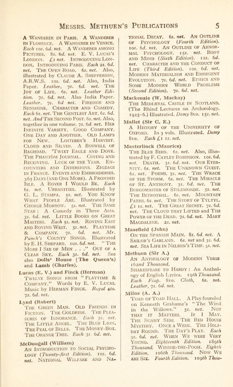 Messrs. Methuen's A Wanderer in Paris. A Wanderer in Florence. A Wanderer in Venice. Each i os. 6d. net. A WANDERER AMONG Pictures. 85. 6d. net. E. V. Lucas’s London. £1 net. Introducing Lon¬ don. Introducing Paris. Each 2s. 6d. net. The Oi’EN Road. 6s. net. Also, illustrated by CLAUDE A. Shf.PPERSON, A.R.W.S. 10s. 6d. net. Also, India Paper. Leather, 7 s. 6 d. net. The Joy OF Life. 6s. net. Leather Edi¬ tion. 7s. 6d. net. Also India Paper. Leather. 7s. 6d net. FIRESIDE AND Sunshine. Character and Comedy. Each 6s. net. The GENTLEST Art. 6s. 6d. net. And The Second Post. 6s. net. Also, together in one volume. 7s. 6d. net. IlEK Infinite Variety. Good Company. One Day and Another. Old Lamps for New. Loiterer’s Harvest. Cloud and Silver. A Boswell of Baghdad. ’Twixt Eagle and Dove. The Phantom Journal. Giving and Receiving. Luck of the Year. En¬ counters and Diversions. Zigzags in France. Events and Embroideries. 365 Days (and One More). A Fronded Isle. A Rover I Would Be. Each 6s. net. Urbanities. Illustrated by G. L. STAMPA. 5s. net. You KNOW What People Are. Illustrated by George Morrow. 5s. net. The Same Star : A Comedy in Three Acts. 3S. 6d. net. LITTLE BOOKS ON GREAT Masters. Each 5s. net. Roving East and Roving West. 5s.net. Playtime & Company. 7 s. 6 d. net. Mr. Lunch's County Songs. Illustrated by E. II. Shepard, ios. 6d. net. “ The More I See of Men . . .” Out of a Clear Sky. Each 3s. 6d. net. See also Dolls’ House (The Queen’s) and Lamb (Charles). Lucas (E. V.) and Finck (Herman) Twelve Songs from “ Playtime & Company.” Words by E. V. Lucas. Music by Herman Finck. Royal 410. •js. (id. net. Lynd (Robert) The Green Man. Old Friends in Fiction. The Goldfish. The Plea¬ sures of Ignorance. Each 5s. net. The Little Angel. The Blue Lion. The Peal of Bells. The Money-Box. The Orange Tree. Each 3s 6d. net. McDou£all (William) An Introduction to Social Psycho¬ logy (Twenty-first Edition). 1 os. (id. net. National Welfare and Na- PUBLICATIONS 5 tional Decay. 6s. net. An Outline of Psychology (Fourth Edition). I OS. (id. net. An Outline OF Abnor¬ mal Psychology. 151. net. Body AND Mind (Sixth Edition). 12s. (id. net. Character and the Conduct of Life (Third Edition). jos. 6d. net. Modern Materialism and Emergent Evolution. 7s. 6d. net. Ethics and Some Modern World Problems (Second Edition). 7s. (id. net. Mackenzie (W. Mackay) The Mediaeval Castle in Scotland. (The Rhind Lectures on Archaeology. 1925-6.) Illustrated. Demy 8vo. 15s. net. Mallet (Sir C. E.) A History of the University of Oxford. In 3 vols. Illustrated. Demy 8vo. Each £1 is. net. Maeterlinck (Maurice) The Blue Bird. 6s. net. Also, illus¬ trated by F. Cayley Robinson, ios. 6d. net. Death. 3s. 6d. net. Our Eter¬ nity. 6s. net. The Unknown Guest. 6s. net. Poems. 5s. net. The Wrack of the Storm. 6s. net. The Miracle of St. Anthony. 3s. 6d. net. The Burgomaster of Stilemonde. 5s. net. The Betrothal. 6s. net. Mountain Paths. 6s. net. The Story of Tyltyl. £1 is.net. The Great Secret. 7s. 6d. net. The Cloud that Lifted and The Power of the Dead. 7s. 6d. net. Mary Magdalene. 2s. net. Masefield (John) On the Spanish Main. 8s. 6d. net. A Sailor’s Garland. 6s. net and 3s. 6d. net. Sea Life in Nelson’s Time. 5s. net. Methuen (Sir A.) An Anthology of Modern Verse 162nd Thousand. Shakespeare to Hardy : An Anthol¬ ogy of English Lyrics. 19th Thousand. Each Ecup. 8 vo. Cloth, 6s. net. Leather, 7s. 6d. net. Milne (A. A.) Toad of Toad Hall. A Play founded on Kenneth Grahame’s “The Wind in the Willows.” 5 s. net. Not that it Matters. If I May. The Sunny Side. The Red House Mystery. Once a Week. The Holi¬ day Round. The Day’s Play. Each 3s. 6d. net. When We were Very Young. Eighteenth Edition. 189 th Thousand. Winnie-THE-Pooh. Eighth Edition. 106th Thousand. Now We ARE Six. Fourth Edition. 109th Thou-