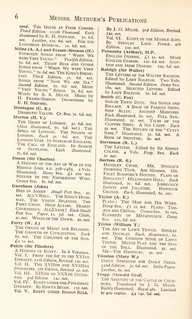 sand. The House at Pooh Corner. Third Edition. 105th Thousand. Each illustrated by E. H. Shepard. 7s. 6d. net. Leather, 10s. 6d. net. For THE Luncheon Interval, is. 6d. net. Milne (A. A.) and Fraser-Simson (H.) Fourteen Songs from “When We were Very Young.” Tivelfth Edition. 7s. 6d. net. Teddy Bear and Other Songs from “ When We were Very Young.” ys. 6d. net. The King’s Break¬ fast. Third Edition. 35. 6 d. net. Songs from “ Now We are Six.” Second Edition. 7r. 6d. net. More Very Young ” Songs. 7r. 6d. net. Words by A. A. Milne. Music by .Fraser-Simson. Decorations by E. H. Shepard. Montague (C. E.) Dramatic Values. Cr. 8t>o. 7s. 6d. net Morton (H. V.) The Heart of London. 3s. 6d. net. (Also illustrated, ys. 6d. net.) The Spell of London. The Nights of London. Each 3s. 6 d. net. The London Year. In Search of England. The Call of England. In Search of Scotland. Each illustrated. 7s. bd. net. Oman (Sir Charles) A History of the Art of War in the Middle Ages, a.d. 378-1485. 2 Vols. Illustrated. Demy Svo. £1 l6r. „et. studies in the Napoleonic Wars Crown 8vo. 8s. bd. net. Oxenham (John) Bees in Amber Small Pott 8vo. 2s. net. All’s Well. The King’s High¬ way. The Vision Splendid. The Fiery Cross. High Altars. Hearts Courageous. All-Clear! Each Small Poll 8vo. Paper, is. 3d. net. Cloth, zs. net. Winds of the Dawn. 2r. net. Perry (W. J.) The Origin of Magic and Religion. Thf Growth of Civilization. Each bs. net. 1 he Children of the Sun. £1 is. net. Petrie (Sir Flinders) A History of Egypt. In 6 Volumes. Vol. I. From the 1st to the XVIth Dynasty, i i th Edition, Revised. 1 zs. net. Vol. II. The XVIIth and XVIIIth Dy nasties. 7th Edition, Revised, qs net Vol. III. XIXth to XXXtfi Dynas¬ ties. 3rd Edition. 12s.net. Vol. IV. Egypt under the Ptolemaic Dynasty. By Edwyn Bevan. i 5*. net. Vol. V. Egypt under Roman Rule. By J. G. Milne. 3rd Edition, Revised. 12s. net. Vol. VI. Egypt in the Middle Ages. By Stanley Lane Poole. 4 th Edition. 1 or. net. Ponsonby (Arthur), M.P. English Diaries. £1 is. net. More English Diaries. i2r. bd. net. Scot¬ tish and Irish Diaries, ior. bd. net Raleigh (Sir Walter) The Letters of Sir Walter Raleigh. Edited by Lady Raleigh. Two Vols. Illustrated. Second Edition. Demy 8ro. i8r. net. Selected Letters. Edited by Lady Raleigh. 7r. bd. net. Smith (C. Fox) Sailor Town Days. Sea Songs and Ballads. A Book of Famous Ships. Ship Alley. Ancient Mariners. Each, illustrated, 6r. net. Full Sail. Illustrated. 5r. net. Tales of the Clipper Ships. A Sea Chest. Each 5s. net. The Return of the “ Cutty Sark.” Illustrated. 3s. bd. net. A Book of Shanties. 6r. net. Stevenson (R. L.) The Letters. Edited by Sir Sidney Colvin. 4 Vols. Fcap. 8vo. Each bs net. Surtees (R. S.) Handley Cross. Mr. Sponge’s Sporting Tour. Ask Mamma. Mr. Facey Romford’s Hounds. Plain or Ringlets ? Hillingdon Hall. Each illustrated, 7 r. bd. net. Jorrocks’s Jaunts and Jollities. Hawbuck Grange. Each, illustrated, 6r. net. Taylor (A. E.) Plato : The Man and His Work. Demy Svo. £1 1 s. net. Plato: Tim- ^US AND Critias. Crown Svo. bs.net. Elements of Metaphysics. Demy 8uo. i2r. bd. net. Tilden (William T.) The Art of Lawn Tennis. Singles and Doubles. Each, illustrated, 6r. net. The Common Sense of Lawn Tennis. Match Play and the Spin of THE Ball. Illustrated. 5r. net. Me—The Handicap. 5r. net- Tileston (Mary W.) Daily Strength for Daily Needs. 32nd Edition. 3r. bd. net. India Paper. Leather, bs. net. Trapp (Oswald Graf) The Armoury of the Castle of Chur- burg. Translated by J. G. Mann. Richly illustrated. Royal ^to. Limited to 400 copies. £4 i4r. bd. net.