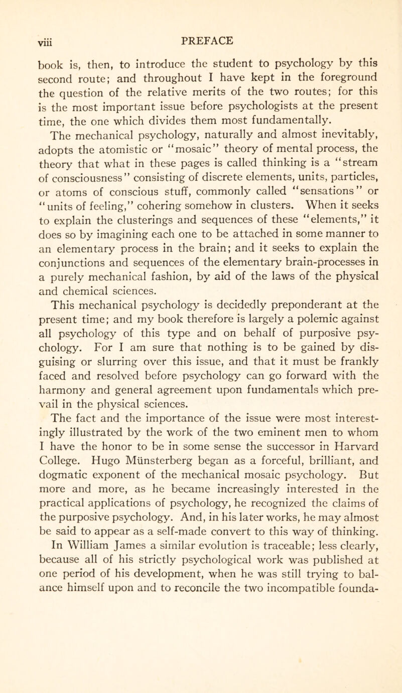 Vlll book is, then, to introduce the student to psychology by this second route; and throughout I have kept in the foreground the question of the relative merits of the two routes; for this is the most important issue before psychologists at the present time, the one which divides them most fundamentally. The mechanical psychology, naturally and almost inevitably, adopts the atomistic or “mosaic” theory of mental process, the theory that what in these pages is called thinking is a “stream of consciousness” consisting of discrete elements, units, particles, or atoms of conscious stuff, commonly called “sensations” or “units of feeling,” cohering somehow in clusters. When it seeks to explain the clusterings and sequences of these “elements,” it does so by imagining each one to be attached in some manner to an elementary process in the brain; and it seeks to explain the conjunctions and sequences of the elementary brain-processes in a purely mechanical fashion, by aid of the laws of the physical and chemical sciences. This mechanical psychology is decidedly preponderant at the present time; and my book therefore is largely a polemic against all psychology of this type and on behalf of purposive psy¬ chology. For I am sure that nothing is to be gained by dis¬ guising or slurring over this issue, and that it must be frankly faced and resolved before psychology can go forward with the harmony and general agreement upon fundamentals which pre¬ vail in the physical sciences. The fact and the importance of the issue were most interest¬ ingly illustrated by the work of the two eminent men to whom I have the honor to be in some sense the successor in Harvard College. Hugo Miinsterberg began as a forceful, brilliant, and dogmatic exponent of the mechanical mosaic psychology. But more and more, as he became increasingly interested in the practical applications of psychology, he recognized the claims of the purposive psychology. And, in his later works, he may almost be said to appear as a self-made convert to this way of thinking. In William James a similar evolution is traceable; less clearly, because all of his strictly psychological work was published at one period of his development, when he was still trying to bal¬ ance himself upon and to reconcile the two incompatible founda-