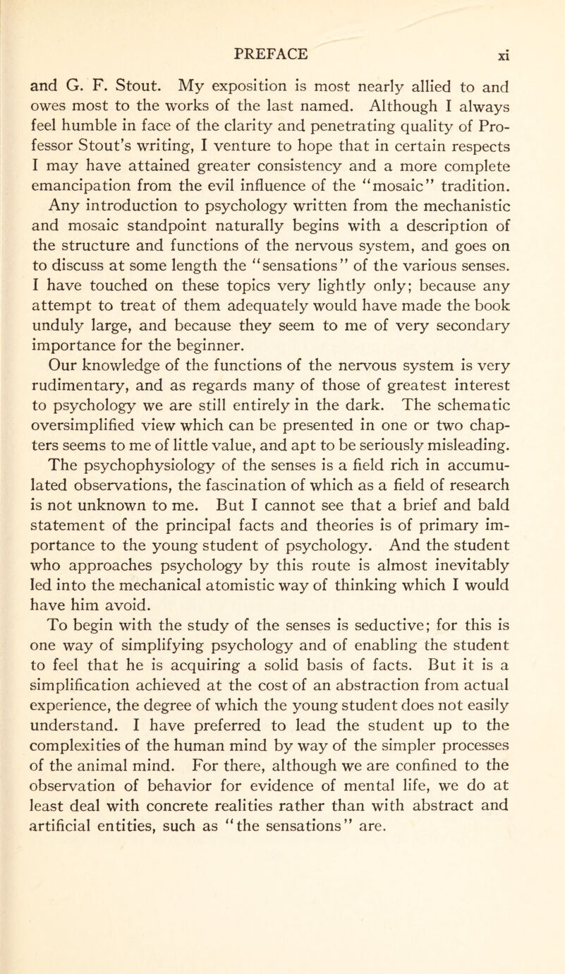 and G. F. Stout. My exposition is most nearly allied to and owes most to the works of the last named. Although I always feel humble in face of the clarity and penetrating quality of Pro¬ fessor Stout’s writing, I venture to hope that in certain respects I may have attained greater consistency and a more complete emancipation from the evil influence of the “mosaic” tradition. Any introduction to psychology written from the mechanistic and mosaic standpoint naturally begins with a description of the structure and functions of the nervous system, and goes on to discuss at some length the “sensations” of the various senses. I have touched on these topics very lightly only; because any attempt to treat of them adequately would have made the book unduly large, and because they seem to me of very secondary importance for the beginner. Our knowledge of the functions of the nervous system is very rudimentary, and as regards many of those of greatest interest to psychology we are still entirely in the dark. The schematic oversimplified view which can be presented in one or two chap¬ ters seems to me of little value, and apt to be seriously misleading. The psychophysiology of the senses is a field rich in accumu¬ lated observations, the fascination of which as a field of research is not unknown to me. But I cannot see that a brief and bald statement of the principal facts and theories is of primary im¬ portance to the young student of psychology. And the student who approaches psychology by this route is almost inevitably led into the mechanical atomistic way of thinking which I would have him avoid. To begin with the study of the senses is seductive; for this is one way of simplifying psychology and of enabling the student to feel that he is acquiring a solid basis of facts. But it is a simplification achieved at the cost of an abstraction from actual experience, the degree of which the young student does not easily understand. I have preferred to lead the student up to the complexities of the human mind by way of the simpler processes of the animal mind. For there, although we are confined to the observation of behavior for evidence of mental life, we do at least deal with concrete realities rather than with abstract and artificial entities, such as “the sensations” are.