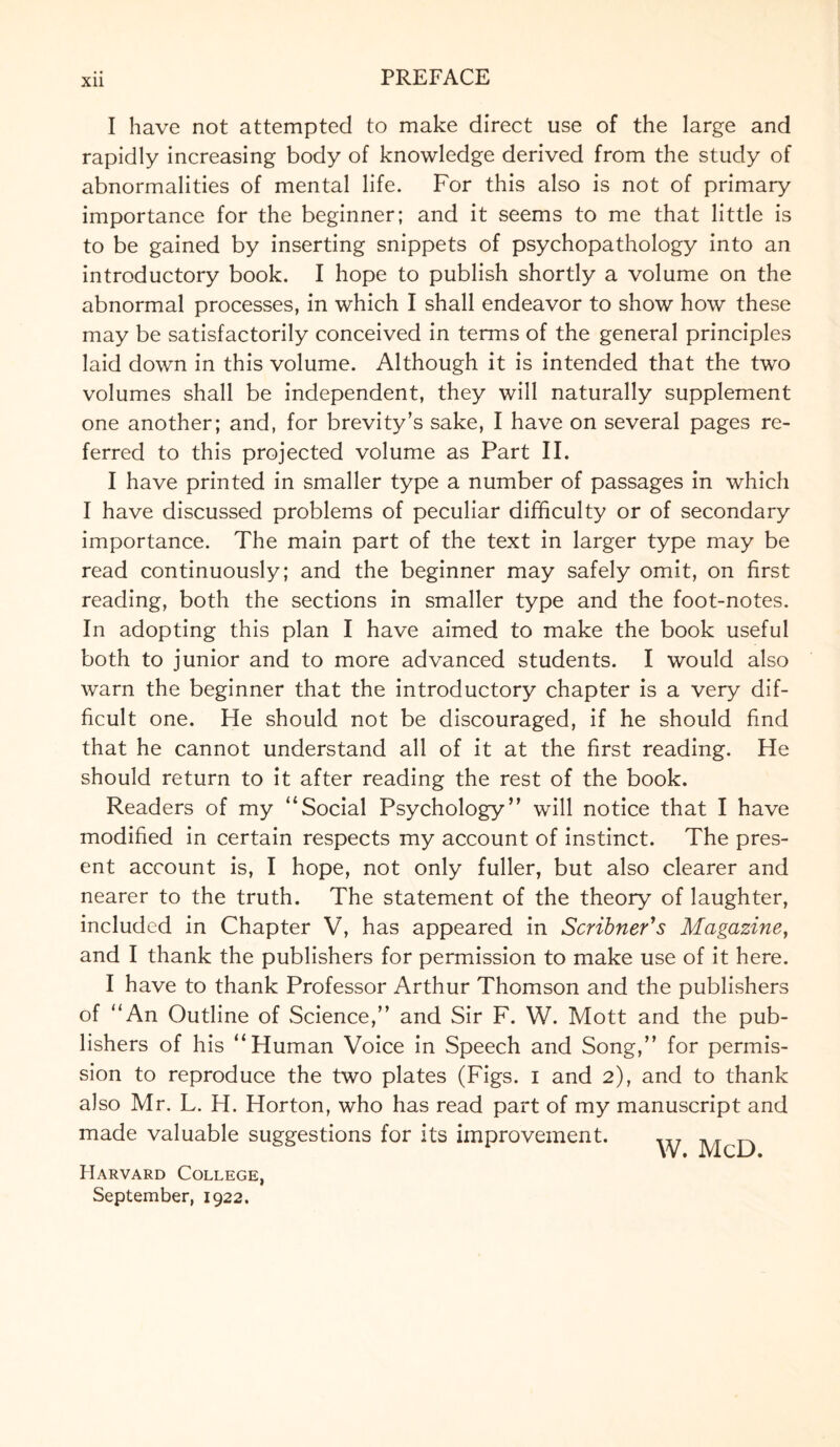 Xll I have not attempted to make direct use of the large and rapidly increasing body of knowledge derived from the study of abnormalities of mental life. For this also is not of primary importance for the beginner; and it seems to me that little is to be gained by inserting snippets of psychopathology into an introductory book. I hope to publish shortly a volume on the abnormal processes, in which I shall endeavor to show how these may be satisfactorily conceived in terms of the general principles laid down in this volume. Although it is intended that the two volumes shall be independent, they will naturally supplement one another; and, for brevity’s sake, I have on several pages re¬ ferred to this projected volume as Part II. I have printed in smaller type a number of passages in which I have discussed problems of peculiar difficulty or of secondary importance. The main part of the text in larger type may be read continuously; and the beginner may safely omit, on first reading, both the sections in smaller type and the foot-notes. In adopting this plan I have aimed to make the book useful both to junior and to more advanced students. I would also warn the beginner that the introductory chapter is a very dif¬ ficult one. He should not be discouraged, if he should find that he cannot understand all of it at the first reading. He should return to it after reading the rest of the book. Readers of my Social Psychology” will notice that I have modified in certain respects my account of instinct. The pres¬ ent account is, I hope, not only fuller, but also clearer and nearer to the truth. The statement of the theory of laughter, included in Chapter V, has appeared in Scribner's Magazine, and I thank the publishers for permission to make use of it here. I have to thank Professor Arthur Thomson and the publishers of “An Outline of .Science,” and Sir F. W. Mott and the pub¬ lishers of his “Human Voice in Speech and Song,” for permis¬ sion to reproduce the two plates (Figs, i and 2), and to thank also Mr. L. H. Horton, who has read part of my manuscript and made valuable suggestions for its improvement. ^ McD Harvard College, September, 1922.